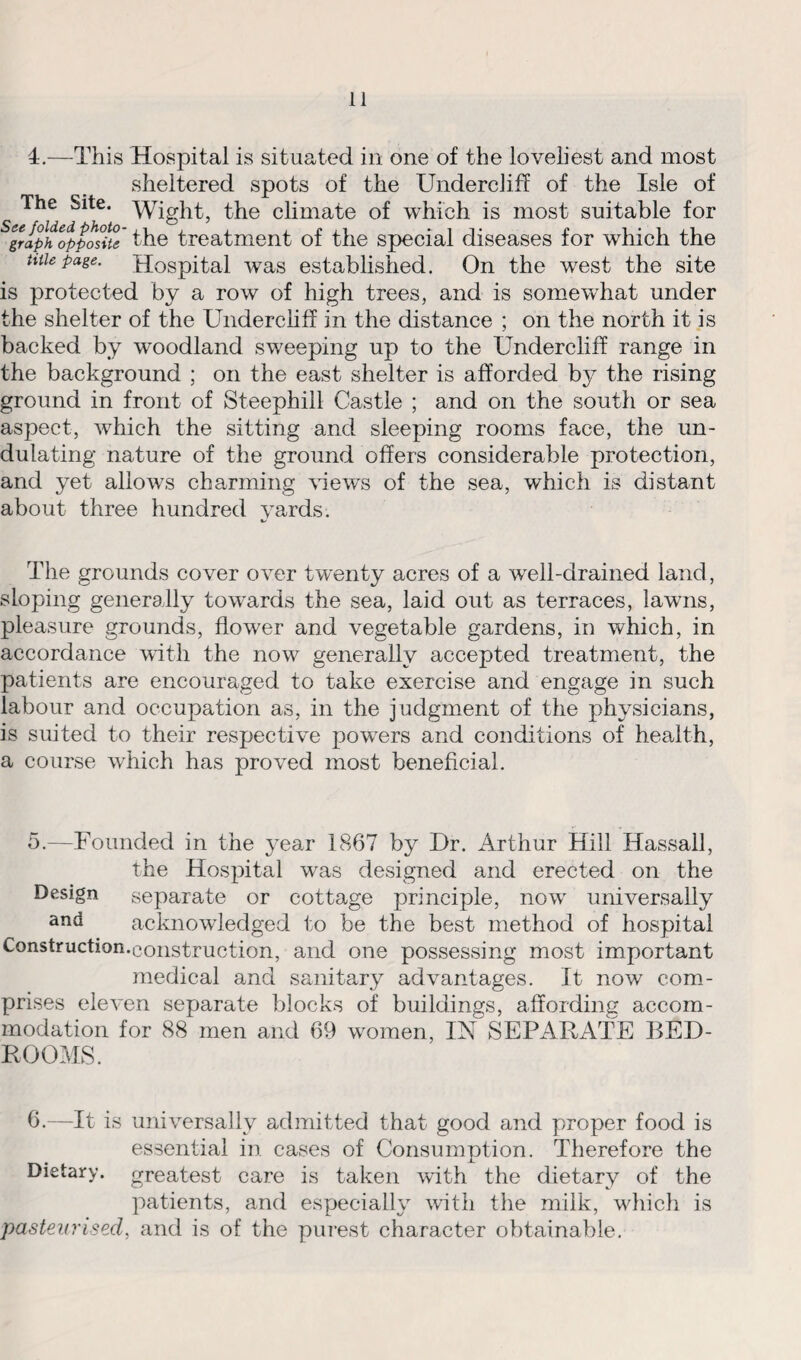 4.—This Hospital is situated in one of the loveliest and most sheltered spots of the Undercliff of the Isle of The Site. Wight, the climate of which is most suitable for Sgraphopposite the treatment of the special diseases for which the ntie page. Hospital was established. On the west the site is protected by a row of high trees, and is somewhat under the shelter of the Undercliff in the distance ; on the north it is backed by woodland sweeping up to the Undercliff range in the background ; on the east shelter is afforded by the rising ground in front of Steephill Castle ; and on the south or sea aspect, which the sitting and sleeping rooms face, the un¬ dulating nature of the ground offers considerable protection, and yet allows charming views of the sea, which is distant about three hundred yards. The grounds cover over twenty acres of a well-drained land, sloping generally towards the sea, laid out as terraces, lawns, pleasure grounds, flower and vegetable gardens, in which, in accordance with the now generally accepted treatment, the patients are encouraged to take exercise and engage in such labour and occupation as, in the judgment of the physicians, is suited to their respective powers and conditions of health, a course which has proved most beneficial. 5. —Founded in the year 1867 by Ur. Arthur Hill Hassall, the Hospital was designed arid erected on the Design separate or cottage principle, now universally and acknowledged to be the best method of hospital Construction.construction, and one possessing most important medical and sanitary advantages. It now com¬ prises eleven separate blocks of buildings, affording accom¬ modation for 88 men and 69 women, IN SEPARATE BED¬ ROOMS. 6. —It is universally admitted that good and proper food is essential in cases of Consumption. Therefore the Dietary, greatest care is taken with the dietary of the patients, and especially with the milk, which is pasteurised, and is of the purest character obtainable.