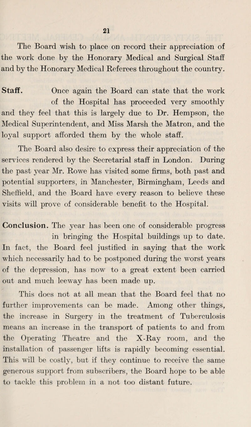 The Board wish to place on record their appreciation of the work done by the Honorary Medical and Surgical Staff and by the Honorary Medical Referees throughout the country. Staff. Once again the Board can state that the wrork of the Hospital has proceeded very smoothly and they feel that this is largely due to Hr. Hempson, the Medical Superintendent, and Miss Marsh the Matron, and the loyal support afforded them by the whole staff. The Board also desire to express their appreciation of the services rendered by the Secretarial staff in London. During the past year Mr. Rowe has visited some firms, both past and potential supporters, in Manchester, Birmingham, Leeds and Sheffield, and the Board have every reason to believe these visits will prove of considerable benefit to the Hospital. Conclusion. The year has been one of considerable progress in bringing the Hospital buildings up to date. In fact, the Board feel justified in saying that the work which necessarily had to be postponed during the worst years of the depression, has now to a great extent been carried out and much leeway has been made up. This does not at all mean that the Board feel that no further improvements can be made. Among other things, the increase in Surgery in the treatment of Tuberculosis means an increase in the transport of patients to and from the Operating Theatre and the X-Ray room, and the installation of passenger lifts is rapidly becoming essential. This will be costly, but if they continue to receive the same generous support from subscribers, the Board hope to be able to tackle this problem in a not too distant future.