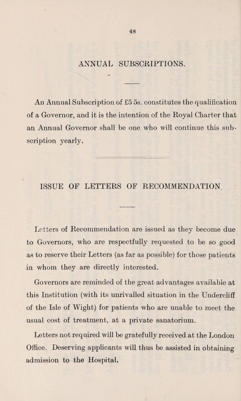 ANNUAL SUBSCRIPTIONS. An Annual Subscription of £5 5s. constitutes the qualification of a Governor, and it is the intention of the Royal Charter that an Annual Governor shall be one who will continue this sub¬ scription yearly. ISSUE OF LETTERS OF RECOMMENDATION. Letters of Recommendation are issued as they become due to Governors, who are respectfully requested to be so good as to reserve their Letters (as far as possible) for those patients in whom they are directly interested. Governors are reminded of the great advantages available at this Institution (with its unrivalled situation in the Undercliff of the Isle of Wight) for patients who are unable to meet the usual cost of treatment, at a private sanatorium. Letters not required will be gratefully received at the London Office. Deserving applicants will thus be assisted in obtaining admission to the Hospital.