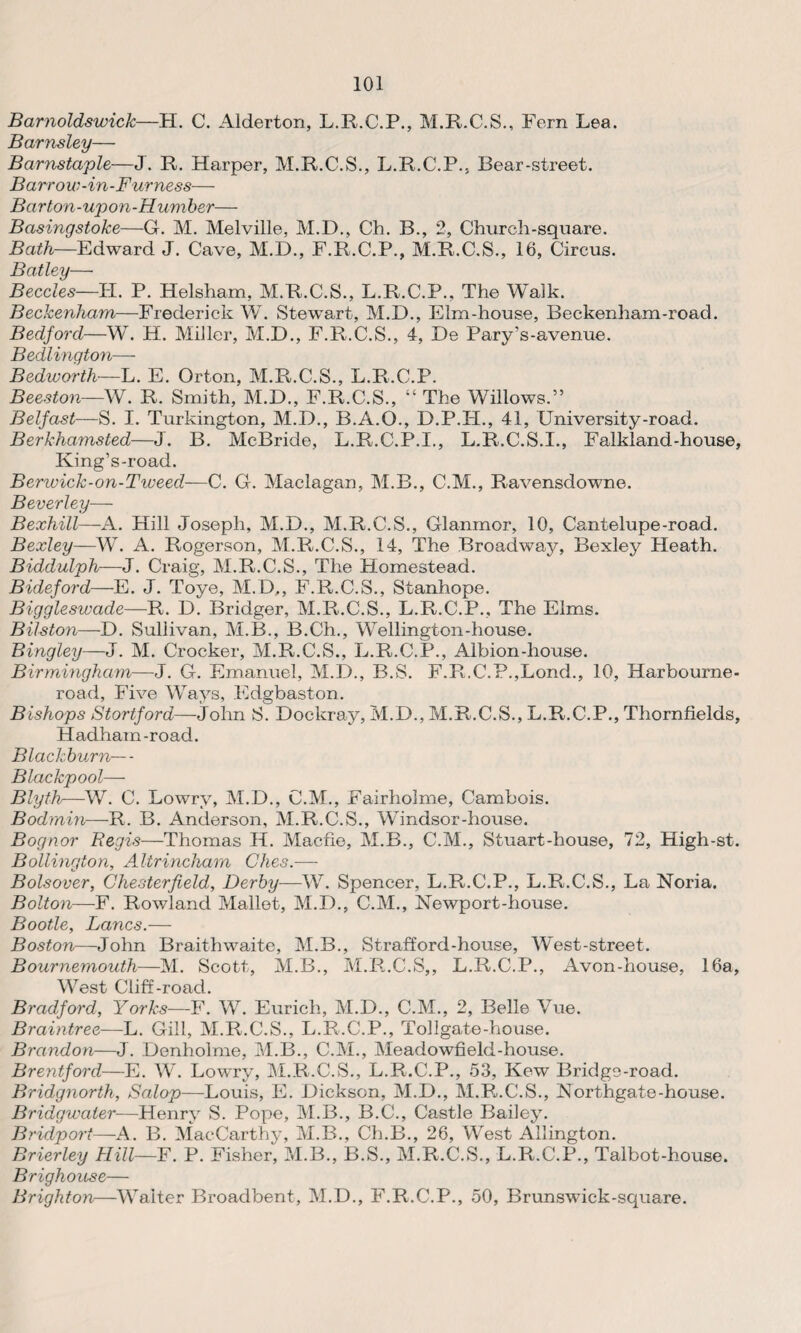 Barnoldswick—H. C. Alderton, L.R.C.P., M.R.C.S., Fern Lea. Barnsley— Barnstaple—J. R. Harper, M.R.C.S., L.R.C.P., Bear-street. Barrow-in-Furness— Barton-upon-Humber— Basingstoke—G. M. Melville, M.D., Ch. B., 2, Church-square. Bath—Edward J. Cave, M.D., F.R.C.P., M.R.C.S., 16, Circus. Batley— Beccles—II. P. Helsham, M.R.C.S., L.R.C.P., The Walk. Beckenham—Frederick W. Stewart, M.B., Elm-house, Beckenham-road. Bedford—W. H. Miller, M.D., F.R.C.S., 4, De Pary’s-avenue. Bedlington— Bedworth—L. E. Orton, M.R.C.S., L.R.C.P. Beeston—W. R. Smith, M.D., F.R.C.S., “ The Willows.” Belfast—S. I. Turkington, M.D., B.A.O., D.P.H., 41, University-road. Berkhamsted—J. B. McBride, L.R.C.P.I., L.R.C.S.I., Falkland-house, King’s-road. Benvick-on-Tiveed—C. G. Maclagan, M.B., C.M., Ravensdowne. Beverley— Bexhill—A. Hill Joseph, M.D., M.R.C.S., Glanmor, 10, Cantelupe-road. Bexley—W. A. Rogerson, M.R.C.S., 14, The Broadway, Bexley Heath. Biddulph—J. Craig, M.R.C.S., The Homestead. Bideford—E. J. Toye, M.D., F.R.C.S., Stanhope. Biggleswade—R. D. Bridger, M.R.C.S., L.R.C.P., The Elms. Bilston—D. Sullivan, M.B., B.Ch., Wellington-house. Bingley—J. M. Crocker, M.R.C.S., L.R.C.P., Albion-house. Birmingham—J. G. Emanuel, M.D., B.S. F.R.C.P.,Lond., 10, Harbourne- road, Five Ways, Edgbaston. Bishops Stortford—John S. Dockray, M.D., M.R.C.S., L.R.C.P., Thornfields, Hadham-road. Blackburn—- Blackpool— Blyth—W. C. Lowry, M.D., C.M., Fairholme, Cambois. Bodmin—R. B. Anderson, M.R.C.S., Windsor-house. Bognor Regis—Thomas H. Macfie, M.B., C.M., Stuart-house, 72, High-st. Bollington, Altrincham Ches.—- Bolsover, Chesterfield, Derby—W. Spencer, L.R.C.P., L.R.C.S., La Noria. Bolton—F. Rowland Mallet, M.D., C.M., Newport-house. Bootle, Lancs.— Boston—John Braithwaite, M.B., Strafford-house, West-street. Bournemouth—M. Scott, M.B., M.R.C.S,, L.R.C.P., Avon-house, 16a, West Cliff-road. Bradford, Yorks—F. W. Eurich, M.D., C.M., 2, Belle Vue. Braintree—L. Gill, M.R.C.S., L.R.C.P., Tollgate-house. Brandon—J. Denholme, M.B., C.M., Meadowfield-house. Brentford—E. W. Lowry, M.R.C.S., L.R.C.P., 53, Kew Bridge-road. Bridgnorth, Salop—Louis, E. Dickson, M.D., M.R.C.S., Northgate-house. Bridgwater—Henry S. Pope, M.B., B.C., Castle Bailey. Bridport—-A. B. MaeCarthy, M.B., Ch.B., 26, West Allington. Brierley Hill—F. P. Fisher, M.B., B.S., M.R.C.S., L.R.C.P., Talbot-house. Brighouse— Brighton—Waiter Broadbent, M.D., F.R.C.P., 50, Brunswick-square.