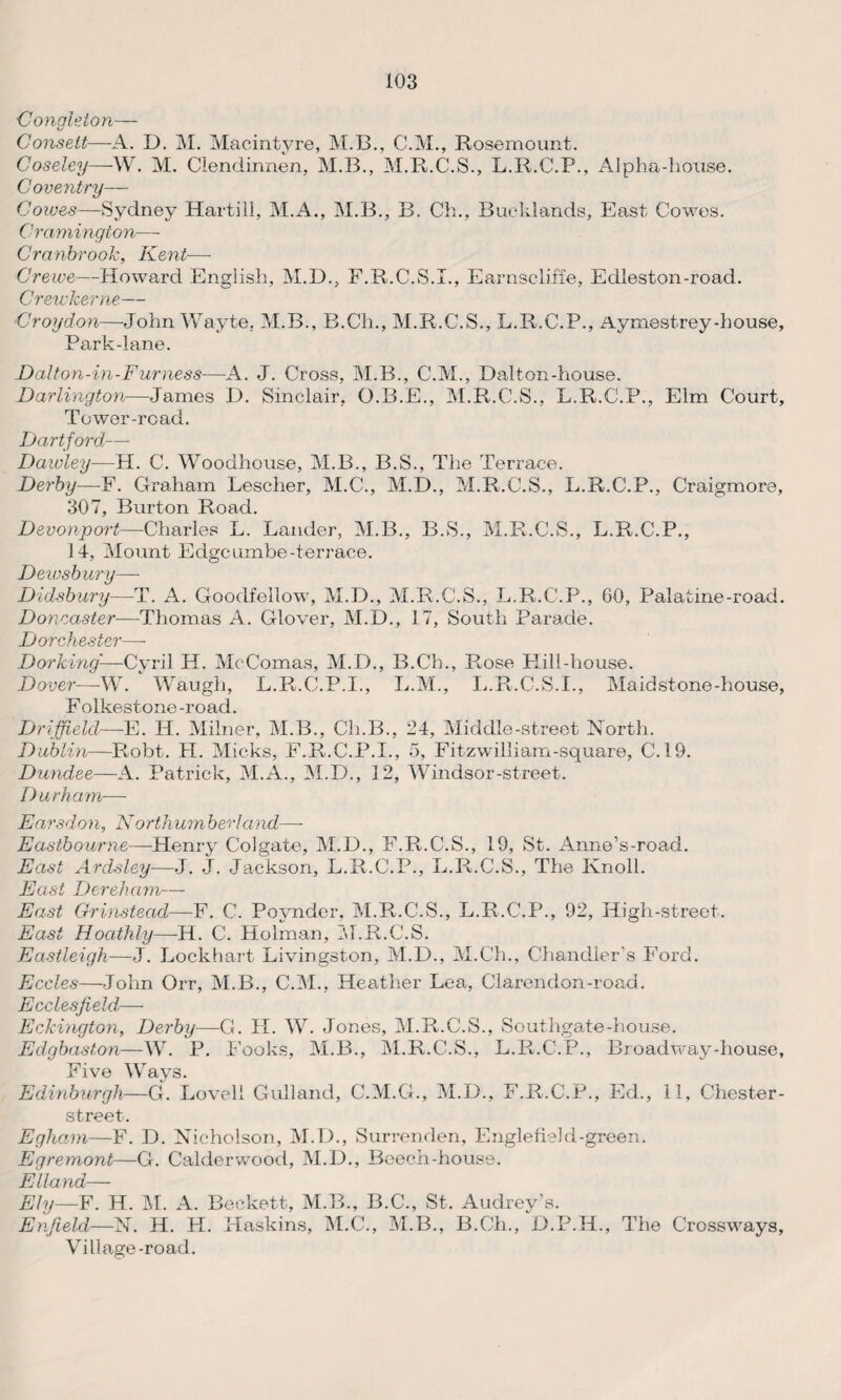 Congleion— Consett—A. D. M. Macintyre, M.B., C.M., Rosemount. Coseley—W. M. Clendinnen, M.B., M.R.C.S., L.R.C.P., Alpha-house. Coventry— Cowes—Sydney Hartill, M.A., M.B., B. Ch., Bucklands, East Cowes. Cramington—- Cranbrook, Kent— Crewe—Howard English, M.D., F.R.C.S.I., Earnscliffe, Edleston-road. Crewlcerne— ■Croydon—John Wayte. M.B., B.Ch., M.R.C.S., L.R.C.P., Aymestrey-house. Park-lane. Dalton-in-Furness—A. J. Cross, M.B., C.M., Dalton-house. Darlington—James D. Sinclair, O.B.E., M.R.C.S., L.R.C.P., Elm Court, Tower-road. Dartford—- Daivley—H. C. Woodhouse, M.B., B.S., The Terrace. Derby—F. Graham Lescher, M.C., M.D., M.R.C.S., L.R.C.P., Craigmore, 307, Burton Road. Devonport—Charles L. Lander, M.B., B.S., M.R.C.S., L.R.C.P., 14, Mount Edgcumbe-terrace. Dewsbury—- Didsbury—T. A. Goodfellow, M.D., M.R.C.S., L.R.C.P., 60, Palatine-road. Doncaster—Thomas A. Glover, M.D., 17, South Parade. Dorchester—- Dorking—Cyril H. McComas, M.D., B.Ch., Rose Hill-house. Dover—W. ' Waugh, L.R.C.P.I., L.M., L.R.C.S.I., Maidstone-house, Folkestone-road. Driffield—E. H. Milner, M.B., Ch.B., 24, Middle-street North. Dublin—Pmbt. H. Micks, F.R.C.P.I., 5, Fitzwilliam-square, C.19. Dundee—A. Patrick, M.A., M.D., 12, Windsor-street. Durham— Earsdon, Northum her I a nd—- Eastbourne—Henry Colgate, M.D., F.R.C.S., 19, St. Anne’s-road. East Ardsley—J. J. Jackson, L.R.C.P., L.R.C.S., The Knoll. East Dereham— East Grinstead—F. C. Povnder, M.R.C.S., L.R.C.P., 92, High-street. East Hoatlily—H. C. Holman, M.R.C.S. Eastleigh—J. Lockhart Livingston, M.D., M.Ch., Chandler’s Ford. Eccles—John Orr, M.B., C.M., Heather Lea, Clarendon-road. Ecclesfield— Eckington, Derby—G. PI. W. Jones, M.R.C.S., Southgate-house. Edgbaston—W. P. Fooks, M.B., M.R.C.S., L.R.C.P., Broadway-house, Five Ways. Edinburgh—G. Lovell Gull and, C.M.G., M.D., F.R.C.P., Ed., 11, Chester- street. Egham—F. D. Nicholson, M.D., Surrenden, Engle field-green. Egremont—G. Calderwood, M.D., Beech-house. Elland— Ely—F. H. M. A. Beckett, M.B., B.C., St. Audrey’s. Enfield—N. H. H. Haskins, M.C., M.B., B.Ch., D.P.H., The Crossways, Village-road.