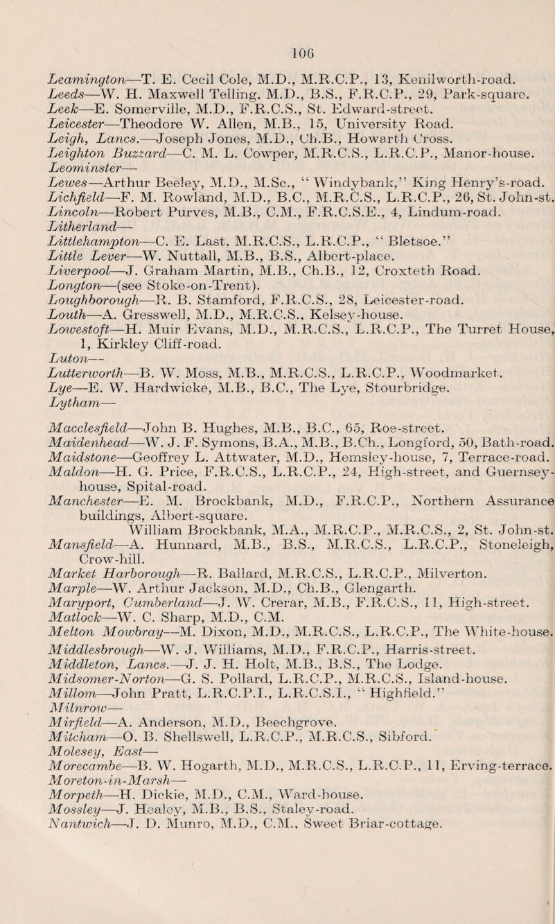 10G Leamington—T. E. Cecil Cole, M.D., M.R.C.P., 13, Kenilworfch-road. Leeds—W. H. Maxwell Telling, M.D., B.S., F.R.C.P., 29, Park-square. Leelc—E. Somerville, M.D., F.R.C.S., St. Edward-street. Leicester—-Theodore W. Allen, M.B., 15, University Road. Leigh, Lancs.—Joseph Jones, M.D., Ch.B., Howarth Cross. Jjeighton Buzzard—C. M. L. Cowper, M.R.C.S., L.R.C.P., Manor-house. Leominster— Lewes—Arthur Beeley, M.D., M.Sc., “ Windybank,” King Henry’s-road. Lichfield—F. M. Rowland, M.D., B.C., M.R.C.S., L.R.C.P., 26, St. John-st. Lincoln—Robert Purves, M.B., C.M., F.R.C.S.E., 4, Lindum-road. Jjitherlancl— Littlehampton—C. E. Last, M.R.C.S., L.R.C.P., “ Bletsoe.” Little Lever—W. Nuttall, M.B., B.S., Albert-place. Liverpool—J. Graham Martin, M.B., Ch.B., 12, Croxteth Road. Longton—(see Stoke -on -Trent). Loughborough—R. B. Stamford, F.R.C.S., 28, Leicester-road. Louth—A. Gresswell, M.D., M.R.C.S., Kelsey-house. Lowestoft—H. Muir Evans, M.D., M.R.C.S., L.R.C.P., The Turret House, 1, Kirkley Cliff-road. Luton— Lutterworth—B. W. Moss, M.B., M.R.C.S., L.R.C.P., Woodmarket. Lye—E. W. Hardwicke, M.B., B.C., The Lye, Stourbridge. Lytham— Macclesfield.—John B. Hughes, M.B., B.C., 65, Roe-street. Maidenhead—W. J. F. Symons, B.A., M.B., B.Ch., Longford, 50, Bath-road. Maidstone—Geoffrey L. Attwater, M.D., Hemsley-house, 7, Terrace-road. Maldon—H. G. Price, F.R.C.S., L.R.C.P., 24, High-street, and Guernsey- house, Spital-road. Manchester—E. M. Brockbank, M.D., F.R.C.P., Northern Assurance buildings, Albert-square. William Brockbank, M.A., M.R.C.P., M.R.C.S., 2, St. John-st. Mansfield—A. Hunnarcl, M.B., B.S., M.R.C.S., L.R.C.P., Stoneleigh, Crow-hill. Market Harborough—R. Ballard, M.R.C.S., L.R.C.P., Milverton. Marple—W. Arthur Jackson, M.D., Ch.B., Glengarth. Maryport, Cumberland—J. W. Crerar, M.B., F.R.C.S., 11, High-street. Matlock—-W. C. Sharp, M.D., C.M. Melton Mowbray—M. Dixon, M.D., M.R.C.S., L.R.C.P., The White-house. Middlesbrough—W. J. Williams, M.D., F.R.C.P., Harris-street. Middleton, Lancs.—J. J. H. Holt, M.B., B.S., The Lodge. Midsomer-Norton—G. S. Pollard, L.R.C.P., M.R.C.S., Island-house. Millom—John Pratt, L.R.C.P.I., L.R.C.S.I., “ Highfield.” Milnrow—- Mir field—A. Anderson, M.D., Beechgrove. Mitcham—O. B. Shellswell, L.R.C.P., M.R.C.S., Sibford. Molesey, East—- Morecambe—B. W. Hogarth, M.D., M.R.C.S., L.R.C.P., 11, Erving-terrace. Moreton-in-Marsh—- Morpeth—H. Dickie, M.D., C.M., Ward-house. Mossley—J. Healey, M.B., B.S., Stalev-road. Nantwich—J. D. Munro, M.D., C.M., Sweet Briar-cottage.