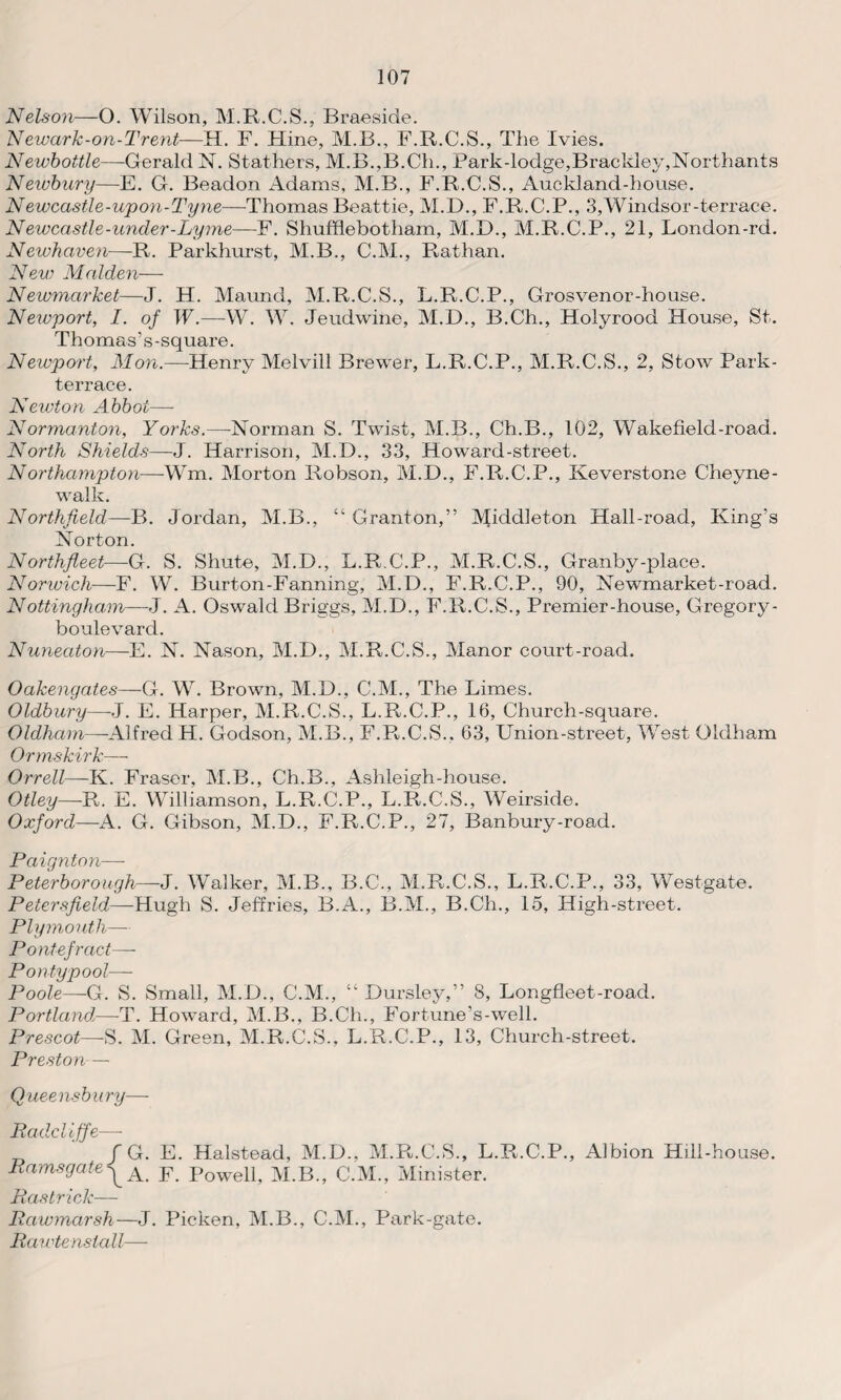 Nelson—O. Wilson, M.R.C.S., Braeside. Newark-on-Trent—H. F. Hine, M.B., F.R.C.S., The Ivies. Newbottle—Gerald N. Stathers, M.B.,B.Ch., Park-lodge,Brackley,Northants Newbury—E. G. Beadon Adams, M.B., F.R.C.S., Auckland-house. Newcastle-upon-Tyne—Thomas Beattie, M.D., F.R.C.P., 3,Windsor-terrace. Newcastle-under-Lyme—F. Shufflebotham, M.D., M.R.C.P., 21, London-rd. Newhaven—R. Parkhurst, M.B., C.M., Rathan. New Malden— Newmarket—J. H. Maund, M.R.C.S., L.R.C.P., Grosvenor-house. Newport, I. of W.—W. W. Jeudwine, M.D., B.Ch., Holyrood House, St. Thomas ’ s -square. Neivport, Mon.—Henry Melvill Brewer, L.R.C.P., M.R.C.S., 2, Stow Park- terrace. Newton Abbot— Normanton, Yorks.—Norman S. Twist, M.B., Ch.B., 102, Wakefield-road. North Shields—J. Harrison, M.D., 33, Howard-street. Northampton—-Wm. Morton Robson, M.D., F.R.C.P., Keverstone Cheyne- walk. Northfield—-B. Jordan, M.B., “ Granton,” Middleton Hall-road, King’s Norton. Northfleet—G. S. Shut©, M.D., L.R.C.P., M.R.C.S., Granby-place. Norwich—F. W. Burton-Fanning, M.D., F.R.C.P., 90, Newmarket-road. Nottingham—J. A. Oswald Briggs, M.D., F.R.C.S., Premier-house, G regory - boulevard. Nuneaton—E. N. Nason, M.I)., M.R.C.S., Manor court-road. Oakengates—G. W. Brown, M.D., C.M., The Limes. Oldbury—-J. E. Harper, M.R.C.S., L.R.C.P., 16, Church-square. Oldham—Alfred H. Godson, M.B., F.R.C.S.. 63, Union-street, West Oldham Ormskirk— Orrell—K. Fraser, M.B., Ch.B., Ashleigh-house. Otley—R. E. Williamson, L.R.C.P., L.R.C.S., Weirside. Oxford—A. G. Gibson, M.D., F.R.C.P., 27, Banbury-road. Paignton—- Peterborough—J. Walker, M.B., B.C., M.R.C.S., L.R.C.P., 33, Westgate. Petersfield—Hugh S. Jeffries, B.A., B.M., B.Ch., 15, High-street. Plymouth— Pontefract—- P only pool— Poole—G. S. Small, M.D., C.M., “ Dursley,” 8, Longfleet-roacl. Portlandl—T. Howard, M.B., B.Ch., Fortune’s-well. Prescot—-S. M. Green, M.R.C.S., L.R.C.P., 13, Church-street. Preston — Queensbury— Radcliffe—- / G. E. Halstead, M.D., M.R.C.S., L.R.C.P., Albion Hill-house. RamsgateF Powell? M.B„ c.M., Minister. Ras trick-— Rawmarsh—J. Picken, M.B., C.M., Park-gate. Rawtenslall—-
