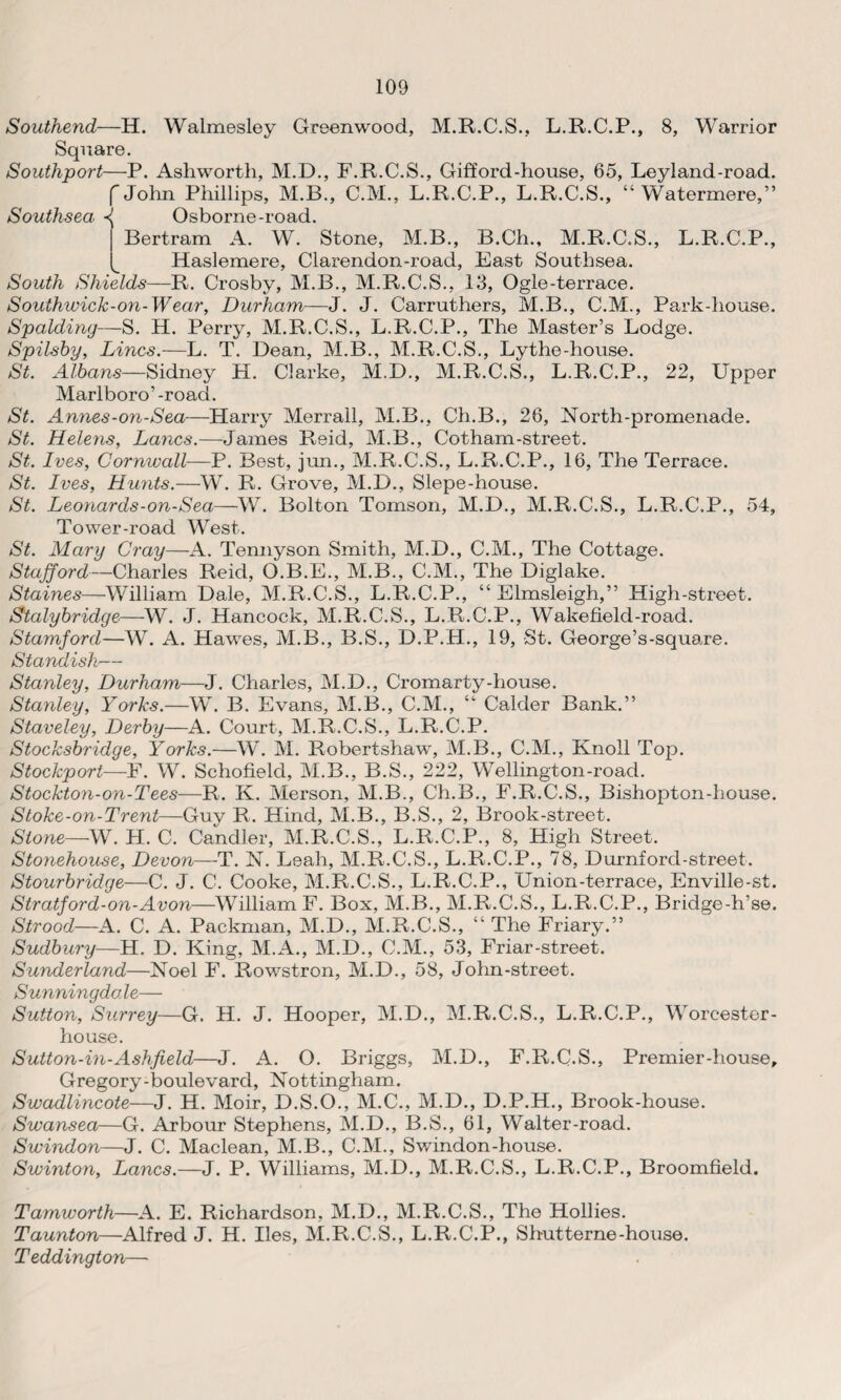 Southend—H. Walmesley Greenwood, M.R.C.S., L.R.C.P., 8, Warrior Square. Southport—P. Ashworth, M.D., F.R.C.S., Gifford-house, 65, Leyland-road. f John Phillips, M.B., C.M., L.R.C.P., L.R.C.S., “ Watermere,” Southsea ^ Osborne-road. Bertram A. W. Stone, M.B., B.Ch., M.R.C.S., L.R.C.P., Haslemere, Clarendon-road, East Southsea. South Shields—R. Crosby, M.B., M.R.C.S., 13, Ogle-terrace. Southwick-on-Wear, Durham—J. J. Carruthers, M.B., C.M., Park-house. Spalding—S. H. Perry, M.R.C.S., L.R.C.P., The Master’s Lodge. Spilsby, Lines.—L. T. Dean, M.B., M.R.C.S., Lythe-house. St. Albans—Sidney H. Clarke, M.D., M.R.C.S., L.R.C.P., 22, Upper Marlboro’ -road. St. Annes-on-Sea—Harry Merrall, M.B., Ch.B., 26, North-promenade. St. Helens, Lancs.—James Reid, M.B., Cotham-street. St. Ives, Cornwall—P. Best, jun., M.R.C.S., L.R.C.P., 16, The Terrace. St. Ives, Hunts.—W. R. Grove, M.D., Slepe-house. St. Leonards-on-Sea—W. Bolton Tomson, M.D., M.R.C.S., L.R.C.P., 54, Tower-road West. St. Mary Cray—A. Tennyson Smith, M.D., C.M., The Cottage. Stafford—Charles Reid, O.B.E., M.B., C.M., The Diglake. Staines—William Dale, M.R.C.S., L.R.C.P., “ Elmsleigh,” High-street. Stalybridge—W. J. Hancock, M.R.C.S., L.R.C.P., Wakefield-road. Stamford—W. A. Hawes, M.B., B.S., D.P.H., 19, St. George’s-square. Standish— Stanley, Durham—J. Charles, M.D., Cromarty-house. Stanley, Yorks.—W. B. Evans, M.B., C.M., “ Calder Bank.” Staveley, Derby—A. Court, M.R.C.S., L.R.C.P. Stocksbridge, Yorks.—W. M. Robertshaw, M.B., C.M., Knoll Top. Stockport—F. W. Schofield, M.B., B.S., 222, Wellington-road. Stockton-on-Tees—R. K. Merson, M.B., Ch.B., F.R.C.S., Bishopton-house. Stoke-on-Trent—Guy R. Hind, M.B., B.S., 2, Brook-street. Stone—VV. H. C. Candler, M.R.C.S., L.R.C.P., 8, High Street. Stonehouse, Devon—T. N. Leah, M.R.C.S., L.R.C.P., 78, Durnford-street. Stourbridge—C. J. C. Cooke, M.R.C.S., L.R.C.P., Union-terrace, Enville-st. Stratford-on-Avon—William F. Box, M.B., M.R.C.S., L.R.C.P., Bridge-h’se. Strood—A. C. A. Packman, M.D., M.R.C.S., “ The Friary.” Sudbury—H. D. King, M.A., M.D., C.M., 53, Friar-street. Sunderland—Noel F. Rowstron, M.D., 58, John-street. Sunningda le— Sutton, Surrey—G. H. J. Hooper, M.D., M.R.C.S., L.R.C.P., Worcester- house. Sutton-in-Ashfield,—J. A. O. Briggs, M.D., F.R.C.S., Premier-house, Gregory-boulevard, Nottingham. Swadlincote—J. H. Moir, D.S.O., M.C., M.D., D.P.H., Brook-house. Swansea—G. Arbour Stephens, M.D., B.S., 61, Walter-road. Swindon—J. C. Maclean, M.B., C.M., Swindon-house. Swinton, Lancs.—J. P. Williams, M.D., M.R.C.S., L.R.C.P., Broomfield. Tamworth—A. E. Richardson, M.D., M.R.C.S., The Hollies. Taunton—Alfred J. H. lies, M.R.C.S., L.R.C.P., Shutterne-house. Teddington—