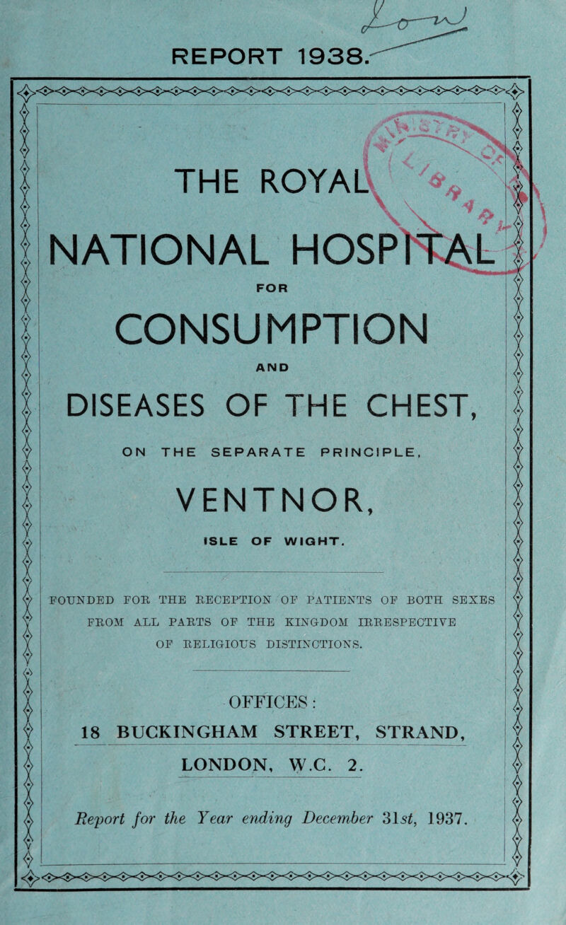 REPORT 1938. THE ROYALV ^ NATIONAL HOSP FOR CONSUMPTION AND DISEASES OF THE CHEST, VENTNOR, ISLE OF WIGHT. FOUNDED FOR THE RECEPTION OF PATIENTS OF BOTH SEXES FROM ALL PARTS OF THE KINGDOM IRRESPECTIVE OF RELIGIOUS DISTINCTIONS. OFFICES : 18 BUCKINGHAM STREET, STRAND, LONDON, W.C. 2. Report for the Year ending December 31s2, 1937.