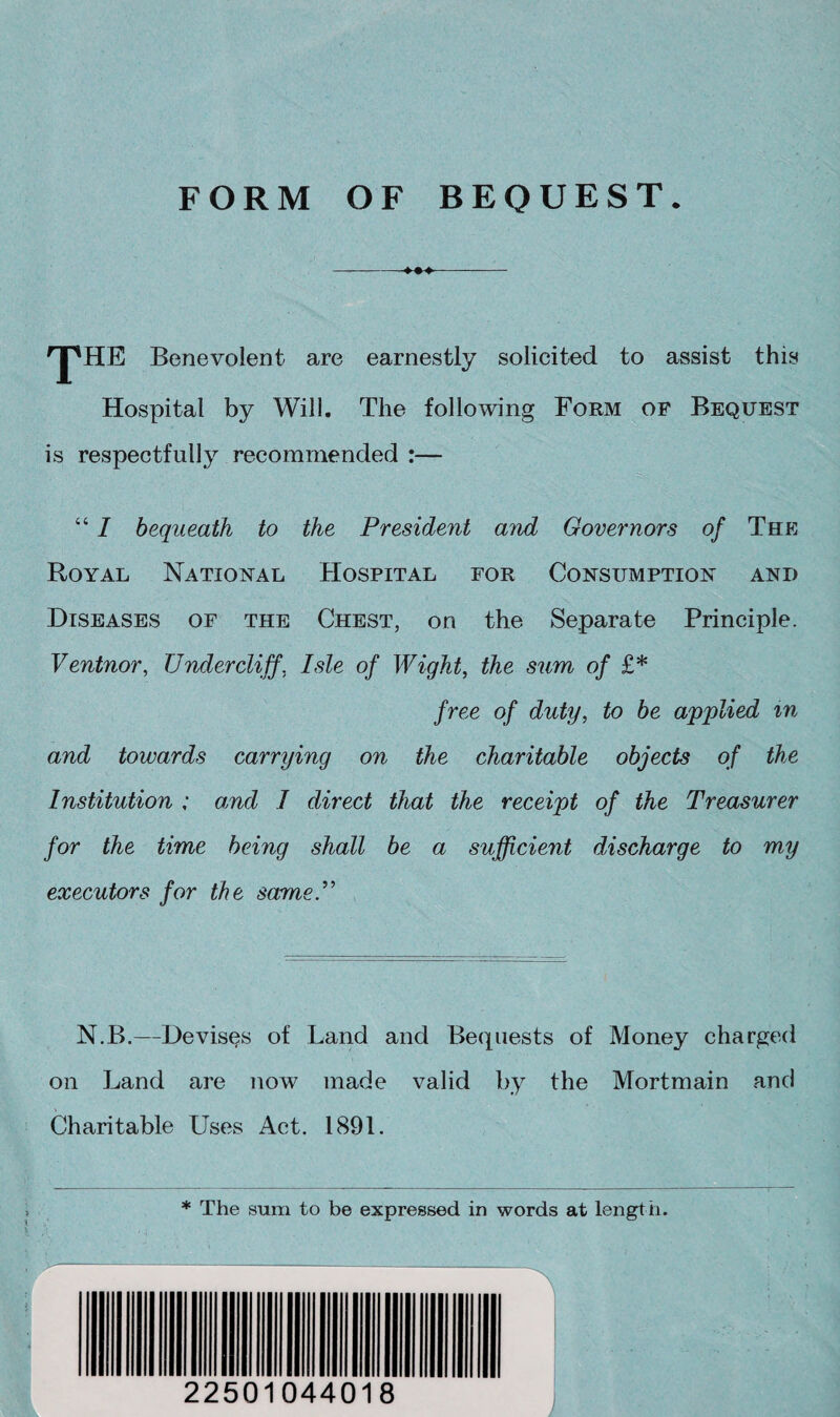 FORM OF BEQUEST. --- 'jpHE Benevolent are earnestly solicited to assist this Hospital by Will. The following Form of Bequest is respectfully recommended :— “ I bequeath to the President and Governors of The Royal National Hospital for Consumption and Diseases of the Chest, on the Separate Principle. Ventnor, Undercliff. Isle of Wight, the sum of £* free of duty, to be applied m and towards carrying on the charitable objects of the Institution ; and I direct that the receipt of the Treasurer for the time being shall be a sufficient discharge to my executors for the same.” N.B.—Devises of Land and Bequests of Money charged on Land are now made valid by the Mortmain and Charitable Uses Act. 1891. * The sum to be expressed in words at length. . ) 22501044018