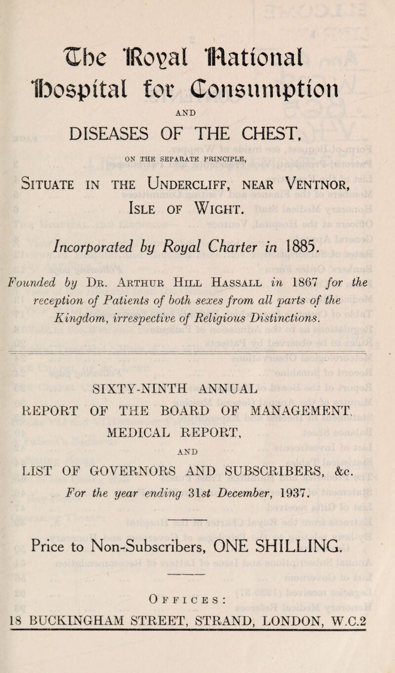 Cbe IRo^al IRattonal Ibospttal for Consumption AND DISEASES OF THE CHEST, ON THE SEPARATE PRINCIPLE, Situate in the Undercliff, near Ventnor, Isle of Wight. Incorporated by Royal Charter in 1885. Founded by Dr. Arthur Hill Hassall in 1867 for the reception of Patients of both sexes from all parts of the Kingdom, irrespective of Religious Distinctions. SIXTY-NINTH ANNUAL REPORT OF THE BOARD OF MANAGEMENT, MEDICAL REPORT, AND LIST OF GOVERNORS AND SUBSCRIBERS, &c. For the year ending 31 st December, 1937. Price to Non-Subscribers, ONE SHILLING. Offices: 18 BUCKINGHAM STREET, STRAND, LONDON, W.C.2