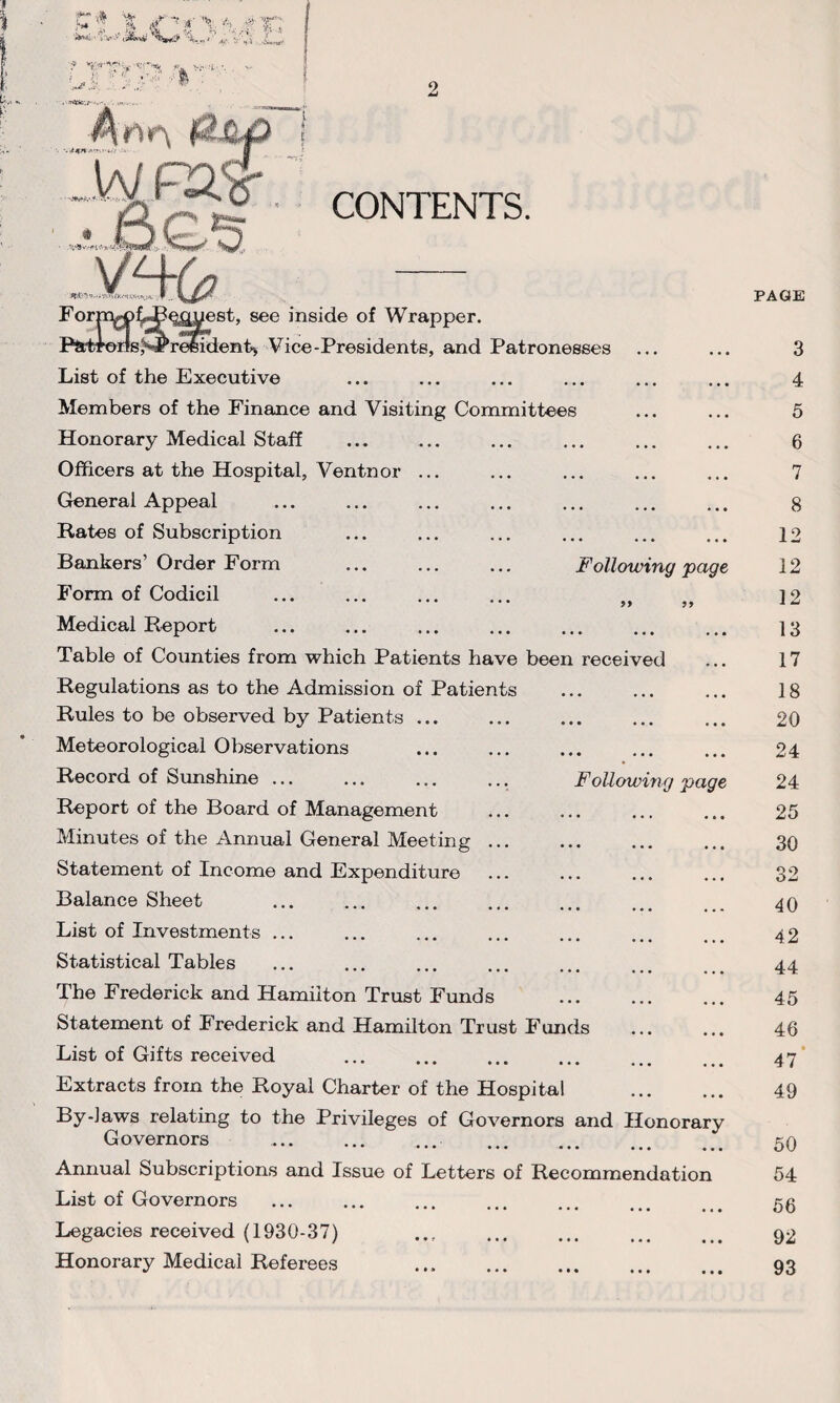 2 5T'» % V? A*' ’a- i'vi ,w f a •••■ ;i ■■ ' .j> X CONTENTS. Following page Form^f^^guest, see inside of Wrapper. P&Hmis^^reeident* Vice-Presidents, and Patronesses List of the Executive Members of the Finance and Visiting Committees Honorary Medical Staff Officers at the Hospital, Ventnor General Appeal Rates of Subscription Bankers’ Order Form Form of Codicil Medical Report Table of Counties from which Patients have been received Regulations as to the Admission of Patients Rules to be observed by Patients ... Meteorological Observations Record of Sunshine ... Report of the Board of Management Minutes of the Annual General Meeting Statement of Income and Expenditure Balance Sheet List of Investments ... Statistical Tables The Frederick and Hamilton Trust Funds Statement of Frederick and Hamilton Trust Funds List of Gifts received Extracts from the Royal Charter of the Hospital . By-laws relating to the Privileges of Governors and Honorary Governors . ... . Annual Subscriptions and Issue of Letters of Recommendation List of Governors Legacies received (1930-37) Honorary Medical Referees . Following page PAGE 3 4 5 6 7 8 12 12 12 13 17 18 20 24 24 25 30 32 40 42 44 45 46 47 49 50 54 56 92 93