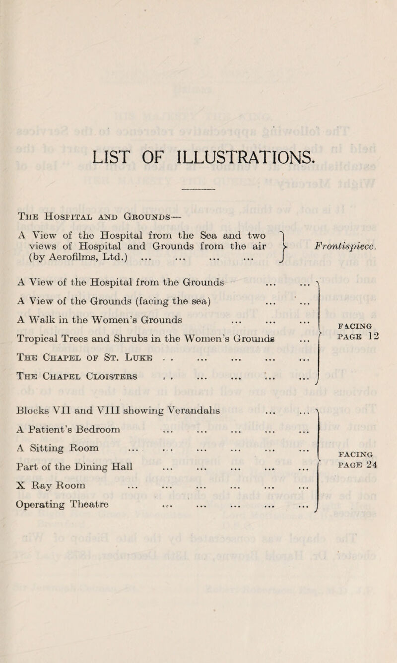 LIST OF ILLUSTRATIONS. Tiie Hospital and Grounds— A View of the Hospital from the Sea and two views of Hospital and Grounds from the air (by Aerofilms, Ltd.) Frontispiece. A View of the Hospital from the Grounds A View of the Grounds (facing the sea) A Walk in the Women’s Grounds Tropical Trees and Shrubs in the Women’s Grounds The Chapel of St. Luke , . The Chapel Cloisters F .4.CIN G { PAGE 12 *•; Blocks VII and VIII showing Verandahs A Patient’s Bedroom A Sitting Room Part of the Dining Hall X Ray Room Operating Theatre • • \ FACING PAGE 24