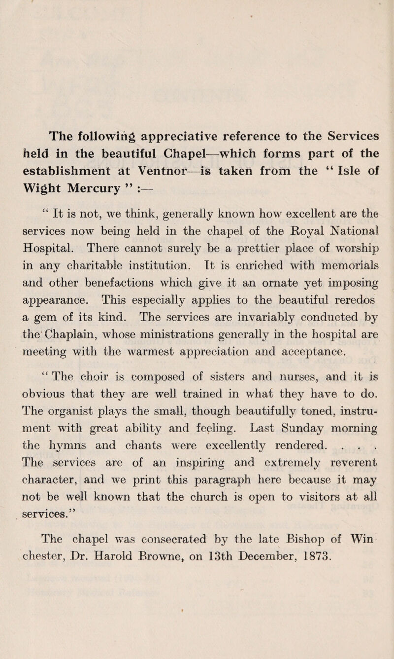 The following appreciative reference to the Services held in the beautiful Chapel—which forms part of the establishment at Ventnor—is taken from the “ Isle of Wight Mercury ” :— “ It is not, we think, generally known how' excellent are the services now being held in the chapel of the Royal National Hospital. There cannot surely be a prettier place of worship in any charitable institution. It is enriched with memorials and other benefactions which give it an ornate yet imposing appearance. This especially applies to the beautiful reredos a gem of its kind. The services are invariably conducted by the Chaplain, whose ministrations generally in the hospital are meeting with the warmest appreciation and acceptance. “ The choir is composed of sisters and nurses, and it is obvious that they are well trained in what they have to do. The organist plays the small, though beautifully toned, instru¬ ment with great ability and feeling. Last Sunday morning the hymns and chants were excellently rendered. . . . The services are of an inspiring and extremely reverent character, and we print this paragraph here because it may not be well known that the church is open to visitors at all services.” The chapel was consecrated by the late Bishop of Win Chester, Dr. Harold Browne, on 13th December, 1873.