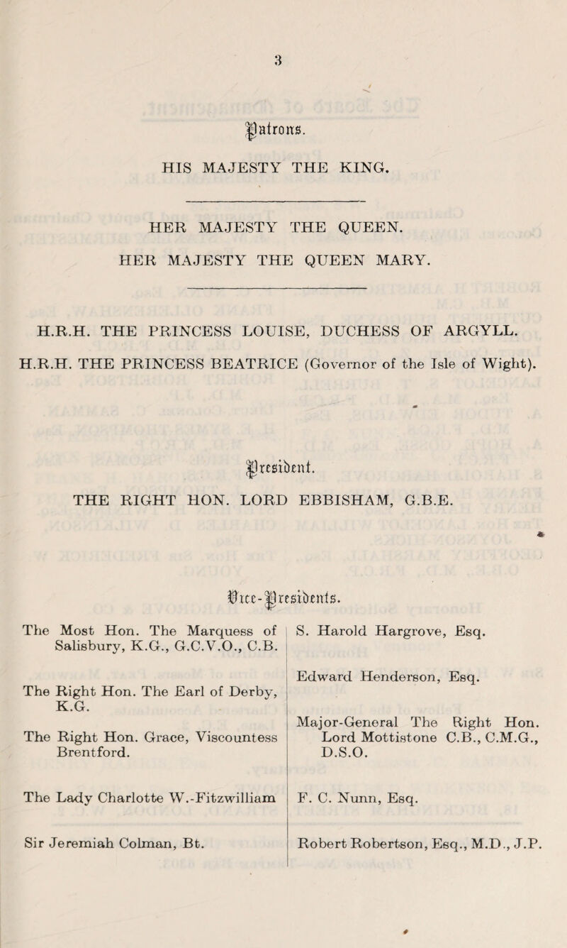 patrons. HIS MAJESTY THE KING. HER MAJESTY THE QUEEN. HER MAJESTY THE QUEEN MARY. H.R.H. THE PRINCESS LOUISE, DUCHESS OF ARGYLL. H.R.H. THE PRINCESS BEATRICE (Governor of the Isle of Wight). jjlresibent. THE RIGHT HON. LORD EBBISHAM, G.B.E. iice-tBresibtnis. The Most Hon. The Marquees of S. Harold Hargrove, Esq. Salisbury, K.G., G.C.V.O., C.B. The Right Hon. The Earl of Derby, K.G. The Right Hon. Grace, Viscountess Brentford. Edward Henderson, Esq. Major-General The Right Hon. Lord Mottistone C.B., C.M.G., D.S.O. The Lady Charlotte W.-Fitzwilliam F. C. Nunn, Esq. Robert Robertson, Esq., M.D., J.P. # Sir Jeremiah Colman, Bt.