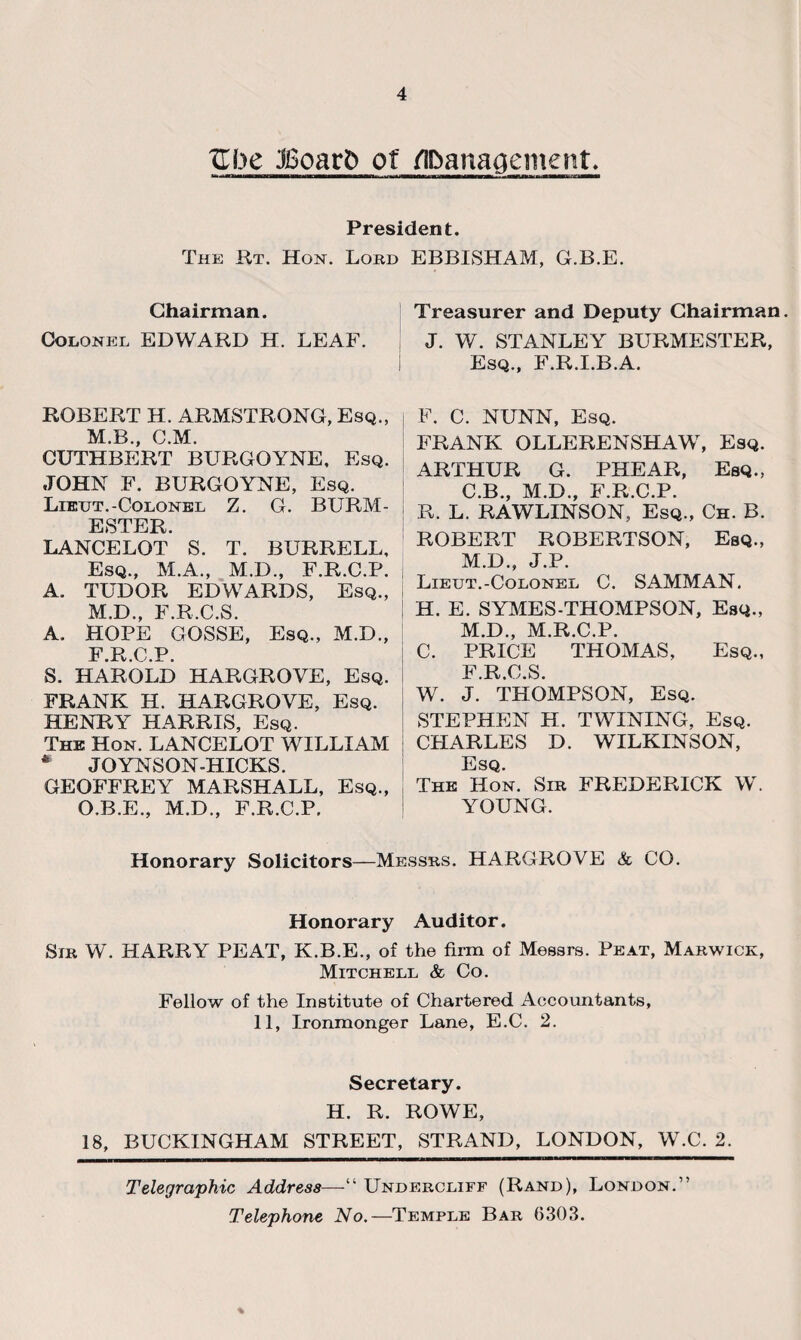 Zhc JBoarD of ADanacjement. President. The Rt. Hon. Lord EBBISHAM, G.B.E. Chairman. Colonel EDWARD H. LEAF. ROBERT H. ARMSTRONG, Esq., M.B., C.M. CUTHBERT BURGOYNE, Esq. JOHN F. BURGOYNE, Esq. Lieut.-Colonel Z. G. BURM- ESTER. LANCELOT S. T. BURRELL, Esq., M.A., M.D., F.R.C.P. A. TUDOR EDWARDS, Esq., M.D., F.R.C.S. A. HOPE GOSSE, Esq., M.D., F.R.C.P. S. HAROLD HARGROVE, Esq. FRANK H. HARGROVE, Esq. HENRY HARRIS, Esq. The Hon. LANCELOT WILLIAM * JOYNSON-HICKS. GEOFFREY MARSHALL, Esq., O.B.E., M.D., F.R.C.P. Treasurer and Deputy Chairman. J. W. STANLEY BURMESTER, Esq., F.R.I.B.A. F. C. NUNN, Esq. FRANK OLLERENSHAW, Esq. ARTHUR G. PHEAR, Esq., C.B., M.D., F.R.C.P. R. L. RAWLINSON, Esq., Ch. B. ROBERT ROBERTSON, Esq., M.D., J.P. Lieut.-Colonel C. SAMMAN. H. E. SYMES-THOMPSON, Esq., M.D., M.R.C.P. C. PRICE THOMAS, Esq., F R 0 S W. J. THOMPSON, Esq. STEPHEN H. TWINING, Esq. CHARLES D. WILKINSON, Esq. The Hon. Sir FREDERICK W. YOUNG. Honorary Solicitors—Messrs. HARGROVE & CO. Honorary Auditor. Sir W. HARRY PEAT, K.B.E., of the firm of Messrs. Peat, Marwick, Mitchell & Co. Fellow of the Institute of Chartered Accountants, 11, Ironmonger Lane, E.C. 2. Secretary. H. R. ROWE, 18, BUCKINGHAM STREET, STRAND, LONDON, W.C. 2. Telegraphic Address—Undercliff (Rand), London.” Telephone No.—Temple Bar 6303. %