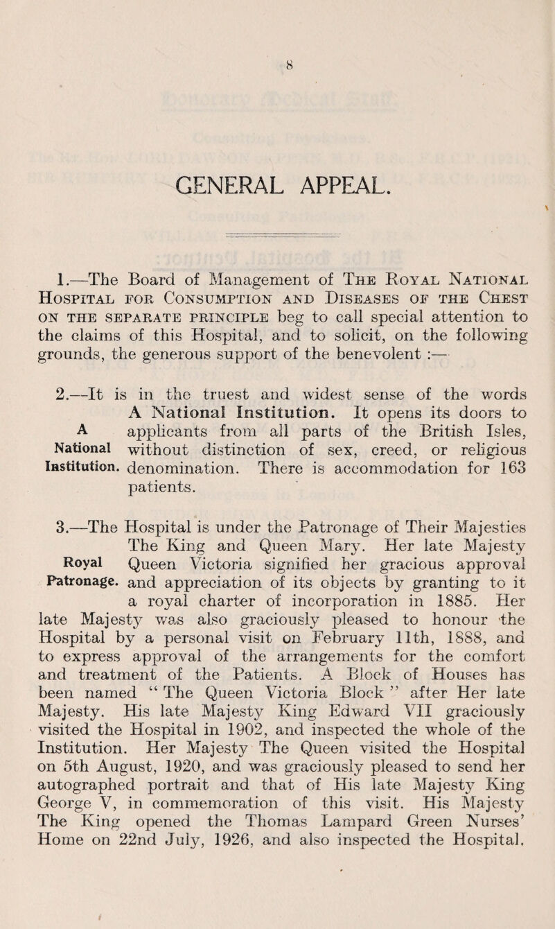GENERAL APPEAL. \ 1. —The Board of Management of The Royal National Hospital for Consumption and Diseases of the Chest on the separate principle beg to call special attention to the claims of this Hospital, and to solicit, on the following grounds, the generous support of the benevolent :— 2. —It is in the truest and widest sense of the words A National Institution. It opens its doors to A applicants from all parts of the British Isles, National without distinction of sex, creed, or religious Institution, denomination. There is accommodation for 163 patients. 3. —The Hospital is under the Patronage of Their Majesties The King and Queen Mary. Her late Majesty Royal Queen Victoria signified her gracious approval Patronage, and appreciation of its objects by granting to it a royal charter of incorporation in 1885. Her late Majesty was also graciously pleased to honour 'the Hospital by a personal visit on February 11th, 1888, and to express approval of the arrangements for the comfort and treatment of the Patients. A Block of Houses has been named “ The Queen Victoria Block ” after Her late Majesty. His late Majesty King Edward VII graciously visited the Hospital in 1902, and inspected the whole of the Institution. Her Majesty The Queen visited the Hospital on 5th August, 1920, and was graciously pleased to send her autographed portrait and that of His late Majesty King George V, in commemoration of this visit. His Majesty The King opened the Thomas Lampard Green Nurses’ Home on 22nd July, 1926, and also inspected the Hospital.