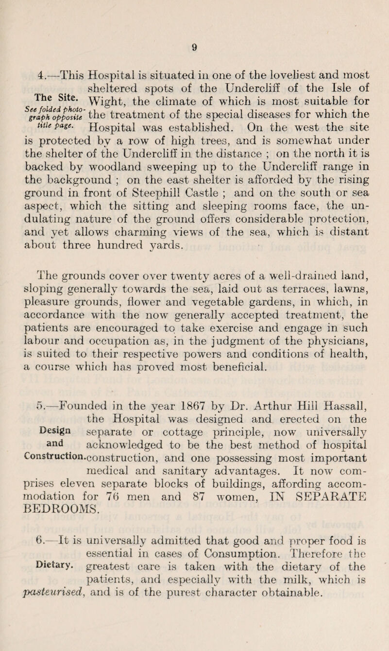 4.—This Hospital is situated in one of the loveliest and most sheltered spots of the Undercliff of the Isle of The Site, ^yight, the climate of which is most suitable for Sgraph opposite the treatment of the special diseases for which the title page. Hospital was established. On the west the site is protected by a row of high trees, and is somewhat under the shelter of the Undercliff in the distance ; on the north it is backed by woodland sweeping up to the Undercliff range in the background ; on the east shelter is afforded by the rising ground in front of Steephill Castle ; and on the south or sea aspect, which the sitting and sleeping rooms face, the un¬ dulating nature of the ground offers considerable protection, and yet allows charming Hews of the sea, which is distant about three hundred yards. The grounds cover over twenty acres of a well-drained land, sloping generally towards the sea, laid out as terraces, lawns, pleasure grounds, flower and vegetable gardens, in which, in accordance with the now generally accepted treatment, the patients are encouraged to take exercise and engage in such labour and occupation as, in the judgment of the physicians, is suited to their respective powers and conditions of health, a course which has proved most beneficial. 5. —Founded in the year 1867 by Dr. Arthur Hill Hassall, the Hospital was designed and erected on the Design separate or cottage principle, now universally and acknowledged to be the best method of hospital Construction.construction, and one possessing most important medical and sanitary advantages. It now com¬ prises eleven separate blocks of buildings, affording accom¬ modation for 76 men and 87 women, IN SEPARATE BEDROOMS. 6. —It is universally admitted that good and proper food is essential in cases of Consumption. Therefore the Dietary, greatest care is taken with the dietary of the patients, and especially with the milk, which is pasteurised, and is of the purest character obtainable.