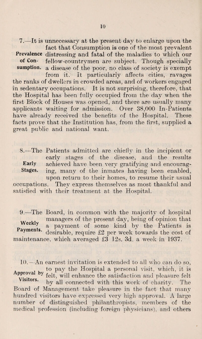 7.—It is unnecessary at the present day to enlarge upon the fact that Consumption is one of the most prevalent Prevalence distressing and fatal of the maladies to which our of Con- fellow-countrymen are subject. Though specially sumption, a disease of the poor, no class of society is exempt from it. It particularly affects cities, ravages the ranks of dwellers in crowded areas, and of workers engaged in sedentary occupations. It is not surprising, therefore, that the Hospital has been fully occupied from the day when the first Block of Houses was opened, and there are usually many applicants waiting for admission. Over 38,000 In-Patients have already received the benefits of the Hospital. These facts prove that the Institution has, from the first, supplied a great public and national want. 8.—The Patients admitted are chiefly in the incipient or early stages of the disease, and the results Early achieved have been very gratifying and encourag- Stages. ing, many of the inmates having been enabled, upon return to their homes, to resume their usual occupations. They express themselves as most thankful and satisfied with their treatment at the Hospital. 9.—The Board, in common with the majority of hospital managers of the present day, being of opinion that ee ^ a payment of some kind by the Patients is aymen s. (jesira|j}ej require £2 per week towards the cost of maintenance, which averaged £3 12s. 3d. a week in 1937. 10.—An earnest invitation is extended to all who can do so, to pay the Hospital a personal visit, which, it is ^rova y felt, will enhance the satisfaction and pleasure felt by all connected with this work of charity. The Board of Management take pleasure in the fact that many hundred visitors have expressed very high approval. A large number of distinguished philanthropists, members of the medical profession (including foreign physicians), and others