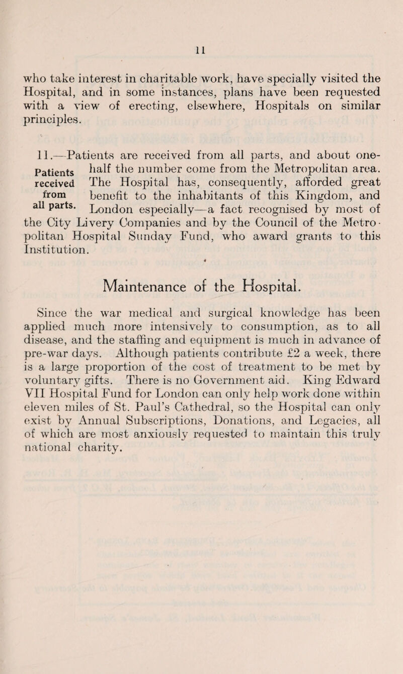 who take interest in charitable work, have specially visited the Hospital, and in some instances, plans have been requested with a view of erecting, elsewhere, Hospitals on similar principles. 11.—Patients are received from all parts, and about one- Patients half the number come from the Metropolitan area, received The Hospital has, consequently, afforded great from benefit to the inhabitants of this Kingdom, and all parts. London especially—a fact recognised by most of the City Livery Companies and by the Council of the Metro¬ politan Hospital Sunday Fund, who award grants to this Institution. « Maintenance of the Hospital. Since the war medical and surgical knowledge has been applied much more intensively to consumption, as to all disease, and the staffing and equipment is much in advance of pre-war days. Although patients contribute £2 a week, there is a large proportion of the cost of treatment to be met by voluntary gifts. There is no Government aid. King Edward VII Hospital Fund for London can only help work done within eleven miles of St. Paul’s Cathedral, so the Hospital can only exist by Annual Subscriptions, Donations, and Legacies, all of which are most anxiously requested to maintain this trulv national charity.
