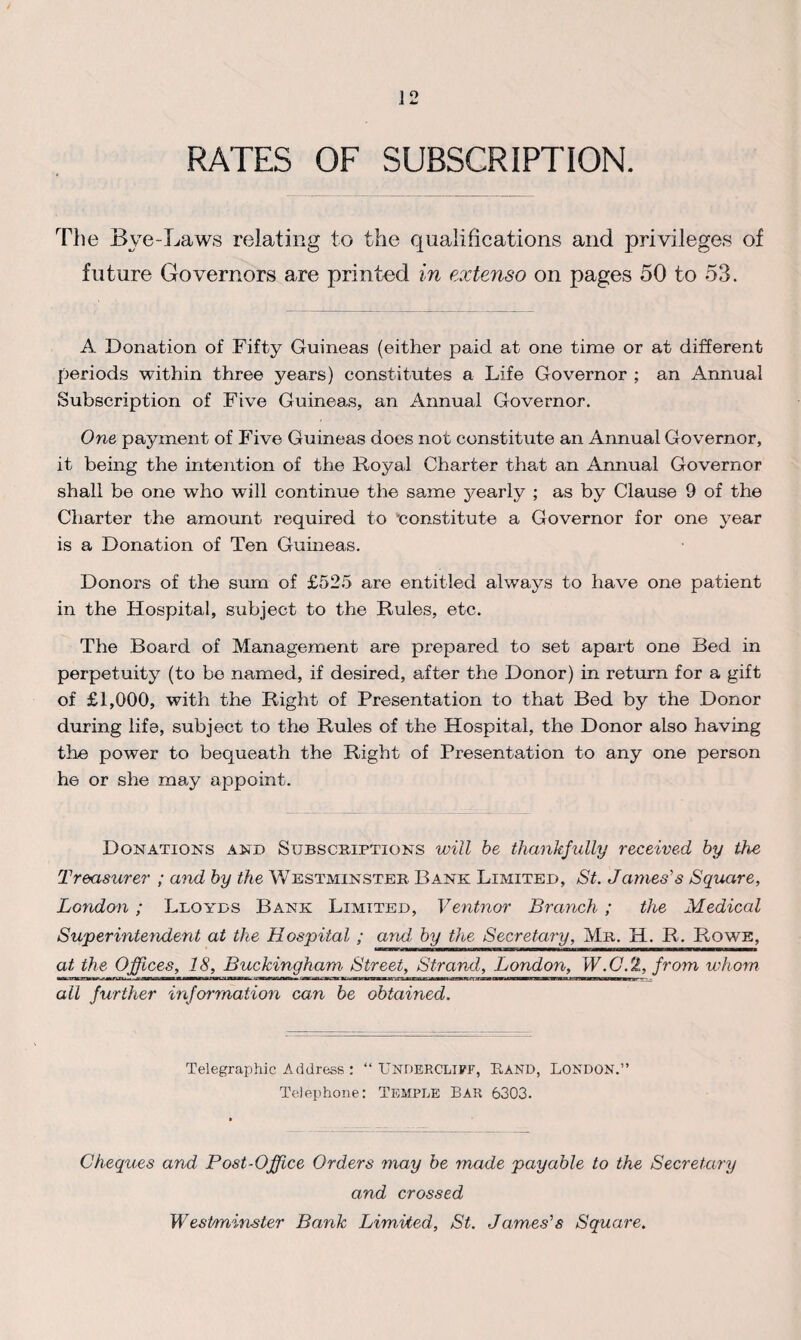 RATES OF SUBSCRIPTION. The Bye-Laws relating to the qualifications and privileges of future Governors are printed in extenso on pages 50 to 53. A Donation of Fifty Guineas (either paid at one time or at different periods within three years) constitutes a Life Governor ; an Annual Subscription of Five Guineas, an Annual Governor. One payment of Five Guineas does not constitute an Annual Governor, it being the intention of the Royal Charter that an Annual Governor shall be one who will continue the same yearly ; as by Clause 9 of the Charter the amount required to ‘constitute a Governor for one year is a Donation of Ten Guineas. Donors of the sum of £525 are entitled always to have one patient in the Hospital, subject to the Rules, etc. The Board of Management are prepared to set apart one Bed in perpetuity (to bo named, if desired, after the Donor) in return for a gift of £1,000, with the Right of Presentation to that Bed by the Donor during life, subject to the Rules of the Hospital, the Donor also having the power to bequeath the Right of Presentation to any one person he or she may appoint. Donations and Subscriptions will be thankfully received by the Treasurer ; and by the Westminster Bank Limited, St. Jaynes's Square, London ; Lloyds Bank Limited, Ventnor Branch ; the Medical Superintendent at the Hospital ; and by the Secretary, Mr. H. R. Rowe, at the Offices, 18, Buckingham Street, Strand, London, W.C.2, from whom mi«™wJ»WlWvliJW.W.I»l<li»ll>lliriB —— MMKIWDMW—HBH —— ■WWO——— ■ ■ «I'H II ————f all further information can be obtained. Telegraphic Address : “ UNDERCLIFF, RAND, LONDON.” Telephone: Temple Bar 6303. Cheques and Post-Office Orders may be made payable to the Secretary and crossed Westminster Bank Limited, St. James's Square.