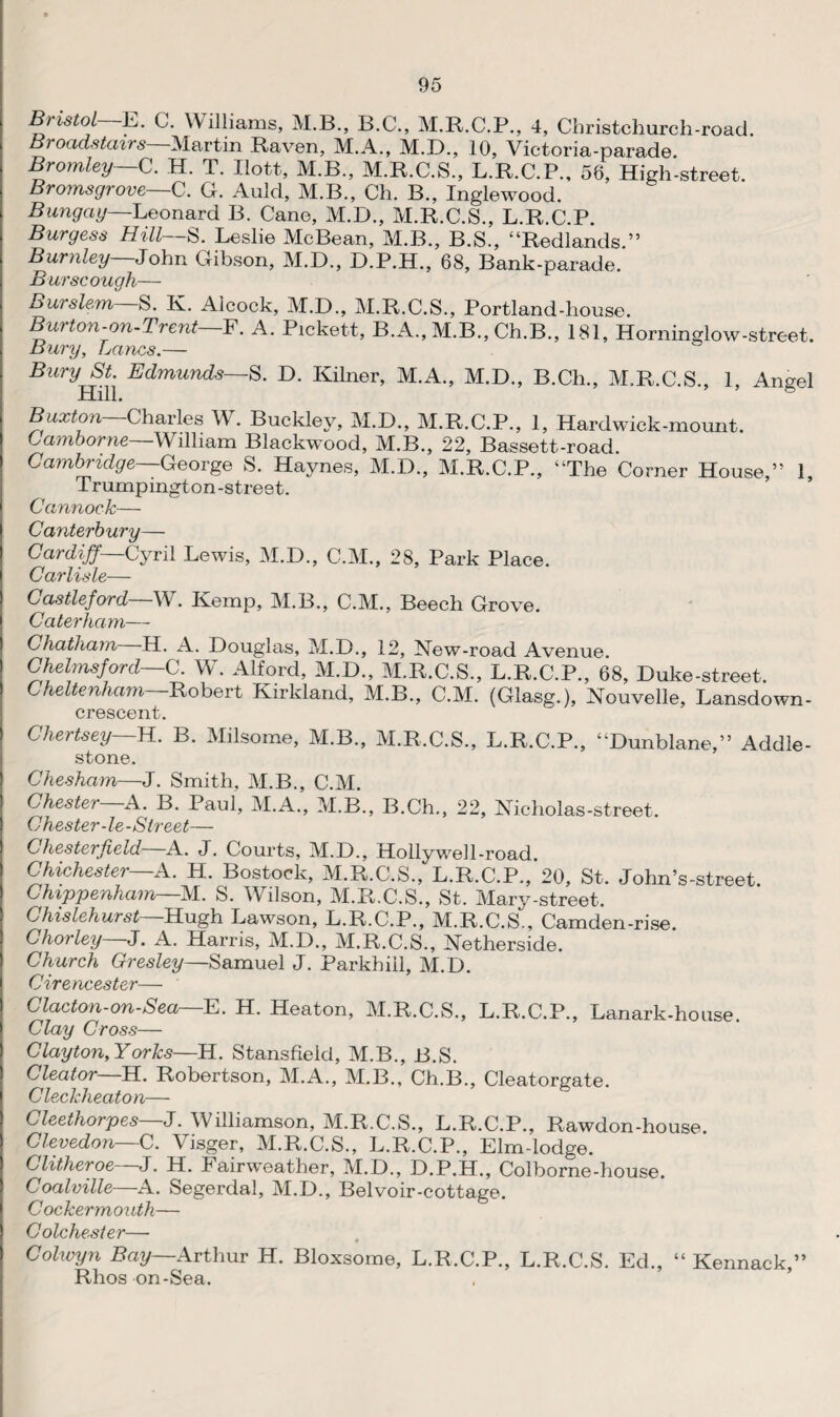 Bristol E. C. Williams, M.B., B.C., M.R.C.P., 4, Christchurch-road. Broad.stairs Martin Raven, M.A., M.D., 10, Victoria-parade. Bromley—C. H. T. Ilott, M.B., M.R.C.S., L.R.C.P., 56, High-street. Bromsgrove—C. G. Auld, M.B., Ch. B., Inglewood. Bungay Leonard B. Cane, M.D., M.R.C.S., L.R.C.P. Burgess Hill— S. Leslie McBean, M.B., B.S., “Redlands.” Burnley John Gibson, M.D., D.P.H., 68, Bank-parade. Burse ough— Burslem—S. K. Aloock, M.D., M.R.C.S., Portland-house. Burton-on-Trent—F. A. Pickett, B.A., M.B., Ch.B„ 181, Hominglow-street. Bury, Lancs.— Bury St Edmunds—S. D. Kilner, M.A., M.D., B.Ch., M.R.C.S., 1, Angel Hill. ° Buxton—Charles W. Buckley, M.D., M.R.C.P., 1, Hardwick-mount. Camborne—William Blackwood, M.B., 22, Bassett-road. Cambridge—George S. Haynes, M.D., M.R.C.P., “The Corner House,” 1, Trumpington-street. Cannock— Canterb ury— Cardiff Cyril Lewis, M.D., C.M., 28, Park Place. Carlisle— Castleford—W. Kemp, M.B., C.M., Beech Grove. Caterham— Chatham H. A. Douglas, M.D., 12, New-road Avenue. Chelmsford C. W. Alford, M.D., M.R.C.S., L.R.C.P., 68, Duke-street. Cheltenham—Robert Kirkland, M.B., C.M. (Glasg.), Nouvelle, Lansdown- crescent. Chertsey H. B. Milsome, M.B., M.R.C.S., L.R.C.P., “Dunblane,” Addle- stone. Chesham—J. Smith, M.B., C.M. Chester—A. B. Paul, M.A., M.B., B.Ch., 22, Nicholas-street, Chester-le-Street— Chesterfield A. J. Courts, M.D., Hollywell-road Chichester—A. H. Bostock, M.R.C.S., L.R.C.P., 20, St. John’s-street. Chippenham—M. S. Wilson, M.R.C.S., St. Mary-street. Chislehurst Hugh Lawson, L.R.C.P., M.R.C.S., Camden-rise. Chorley—J. A. Harris, M.D., M.R.C.S., Netherside. Church Gresley—Samuel J. Parkhill, M.D. Cirencester— Clacton-on-Sea—E. H. Heaton, M.R.C.S., L.R.C.P., Lanark-house. Clay Cross— Clayton, Yorks—H. Stansfield, M.B., B.S. Cleator—H. Robertson, M.A., M.B., Ch.B., Cleatorgate. Cleckheaton— Cleethorpes—J. Williamson, M.R.C.S., L.R.C.P., Rawdon-house. Clevedon C. Visger, M.R.C.S., L.R.C.P., Elm-lodge. ditheroe J. H. lairweather, M.D., D.P.H., Colborne-house. Coalville—A. Segerdal, M.D., Belvoir-cottage. Cockermouth— Colchester— Colwyn Bay— Arthur H. Bloxsome, L.R.C.P., L.R.C.S. Ed., “ Kennack,” Rhos on-Sea.