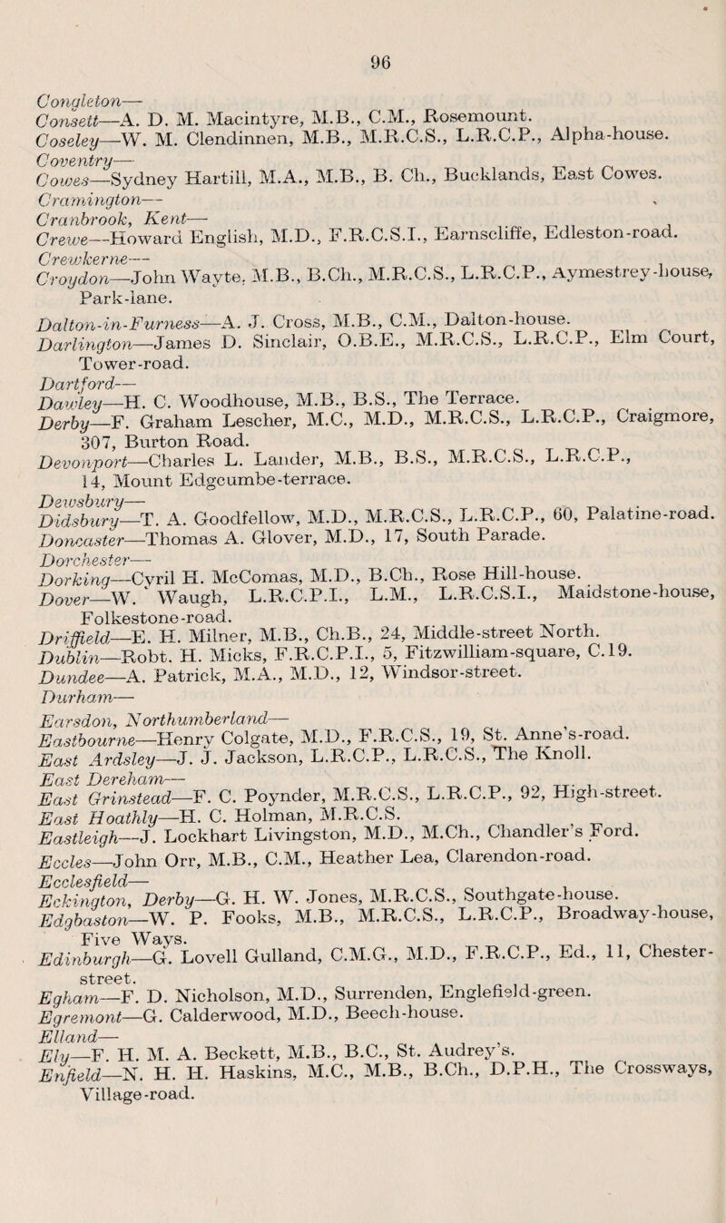 Congleton— Consett—A. D. M. Macintyre, M.B., C.M., Rosemount. Coseley—W. M. Clendinnen, M.B., M.R.C.S., L.R.C.P., Alpha-house. Coventry— , ^ Cowes—Sydney Hartill, M.A., M.B., B. Ch., Bueklands, East Cowes. Cramington— Cranbrook, Kent— Crewe—Howard English, M.D., F.R.C.S.I., Earnscliffo, Edleston-road. Crew he r — Croydon—John Wayte. M.B., B.Ch., M.R.C.S., L.R.C.P., Aymestrey -house, Park-lane. Dal ton-in-Furness—A. J. Cross, M.B., C.M., Dalton-house. Darlington—James D. Sinclair, O.B.E., M.R.C.S., L.R.C.P., Elm Court, Tower-road. Y)art *ord_ Bayjley—H. C. Woodhouse, M.B., B.S., The Terrace. Derby—F. Graham Lescher, M.C., M.D., M.R.C.S., L.R.C.P., Craigmore, 307, Burton Road. Devouport—Charles L. Lander, M.K., B.S., M.R.C.S., L.R.C.P., 14, Mount Edgeumbe-terrace. Dewsbury— _ _ , . , Didsbury—T. A. Goodfellow, M.D., M.R.C.S., L.R.C.P., 60, Palatine-road. Doncaster—Thomas A. Glover, M.D., 17, South Parade. Dorchester— Dorking—Cyril H. McComas, M.D., B.Ch., Rose Hill-house. Dover—W. ‘ Waugh, L.R.C.P.I., L.M., L.R.C.S.I., Maidstone-house, Folkestone-road. Driffield-—E. H. Milner, M.B., Ch.B., 24, Middle-street North. Dublin—Robt. H. Micks, F.R.C.P.I., 5, Fitzwilliam-square, C.19. Dundee—A. Patrick, M.A., M.D., 12, Windsor-street. Durham— Earsdon, Northumberland— Eastbourne—Henry Colgate, M.D., J.R.C.S., 19, St. Anne s-road. East Ardsley—J. J. Jackson, L.R.C.P., L.R.C.S., The Knoll. East Dereham— , East Grinstead—F. C. Poynder, M.R.C.S., L.R.C.P., 92, High-street. East Hoathly—FI. C. Holman, M.R.C.S. Eastleigh—J. Lockhart Livingston, M.D., M.Ch., Chandler s Ford. Eccles—John Orr, M.B., C.M., Heather Lea, Clarendon-road. JS ccLssflsl'd/~~~~~‘ E eking ton, Derby—C. H. W. Jones, M.R.C.S., Southgate-house. Edgbaston—W. P. Fooks, M.B., M.R.C.S., L.R.C.P., Broadway-house, jf 'Wa>ys . Edinburgh—G.Novell Gulland, C.M.G., M.D., F.R.C.P., Ed., 11, Chester- street• Egham—F. D. Nicholson, M.D., Surrenden, Englefield-green. Egremont—G. Calderwood, M.D., Beech-house. Elland— Elv—F H. M. A. Beckett, M.B., B.C., St. Audrey s. Enfield—N. H. Id. Haskins, M.C., M.B., B.Ch., D.P.H., The Crossways, Village-road.