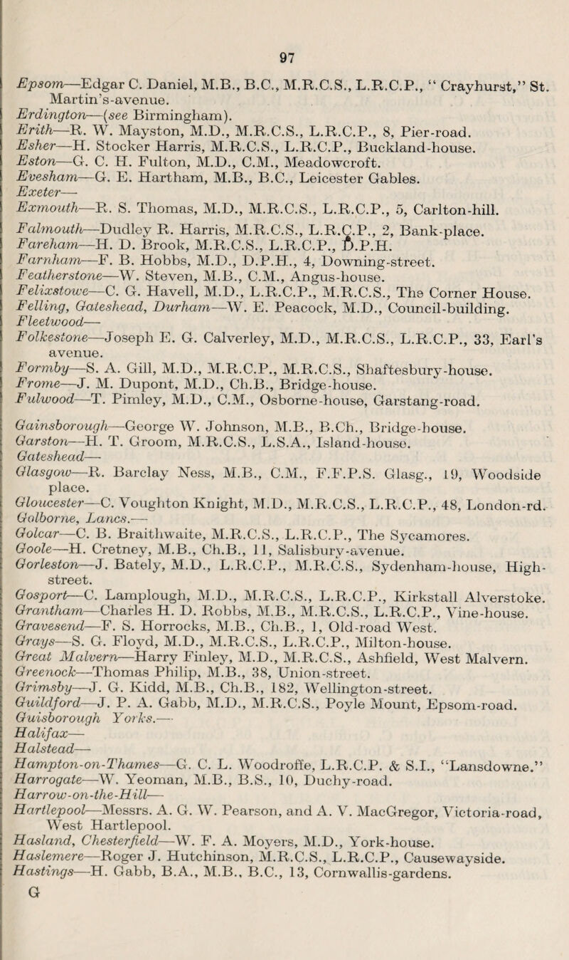 Epsom—Edgar C. Daniel, M.B., B.C., M.R.C.S., L.R.C.P., “ Crayburst,” St. Martin’s-avenue. Erdington—(see Birmingham). Erith—R. W. Mayston, M.D., M.R.C.S., L.R.C.P., 8, Pier-road. Esher—H. Stocker Harris, M.R.C.S., L.R.C.P., Buckland-house. Eston—G. C. H. Fulton, M.D., C.M., Meadowcroft. Evesham—G. E. Hartham, M.B., B.C., Leicester Gables. Exeter— Exmouth—R. S. Thomas, M.D., M.R.C.S., L.R.C.P., 5, Carlton-hill. Falmouth—Dudley R. Harris, M.R.C.S., L.R.C.P., 2, Bank-place. Fareham—H. D. Brook, M.R.C.S., L.R.C.P., t>.P.H. Farnham—F. B. Hobbs, M.D., D.P.H., 4, Downing-street. Featherstone—W. Steven, M.B., C.M., Angus-house. Felixstowe—C. G. Havell, M.D., L.R.C.P., M.R.C.S., The Corner House. Felling, Gateshead, Durham—W. E. Peacock, M.D., Council-building. Fleetwood— Folkestone—Joseph E. G. Calverley, M.D., M.R.C.S., L.R.C.P., 33, Earl’s avenue. Formby—S. A. Gill, M.D., M.R.C.P., M.R.C.S., Shaftesbury-house. Frome—J. M. Dupont, M.D., Ch.B., Bridge-house. Fulwood—T. Pimley, M.D., C.M., Osborne-house, Garstang-road. Gainsborough—George W. Johnson, M.B., R.Ch., Bridge-house. Garston—H. T. Groom, M.R.C.S., L.S.A., Island-house. Gateshead— Glasgow—R. Barclay Ness, M.B., C.M., F.F.P.S. Glasg., 19, Woodside place. Gloucester—C. Voughton Knight, M.D., M.R.C.S., L.R.C.P., 48, London-rd. Golborne, Lancs.— Golcar—C. B. Braitliwaite, M.R.C.S., L.R.C.P., The Sycamores. Goole—H. Cretney, M.B., Ch.B., 11, Salisbury-avenue. Gorleston—J. Bately, M.D., L.R.C.P., M.R.C.S., Sydenham-house, High- street. Gosport—C. Lamplough, M.D., M.R.C.S., L.R.C.P., Kirkstall Alverstoke. Grantham—Charles H. I). Robbs, M.B., M.R.C.S., L.R.C.P., Vine-house. Gravesend—F. S. Horrocks, M.B., Ch.B., 1, Old-road West. Grays—S. G. Floyd, M.D., M.R.C.S., L.R.C.P., Milton-house. Great Malvern—Harry Finley, M.D., M.R.C.S., Ashfield, West Malvern. Greenock—Thomas Philip, M.B., 38, Union-street. Grimsby—J. G. Kidd, M.B., Ch.B., 182, Wellington-street. Guildford—J. P. A. Gabb, M.D., M.R.C.S., Poyle Mount, Epsom-road. Guisborough Yorks.— Halifax— Halstead— Hampton-on-Thames—G. C. L. Woodroffe, L.R.C.P. & S.I., “Lansdowne.” Harrogate—W. Yeoman, M.B., B.S., 10, Duchy-road. Harrow-on-the-Hill— Hartlepool—Messrs. A. G. W. Pearson, and A. V. MacGregor, Victoria-road, West Hartlepool. Hasland, Chesterfield—W. F. A. Moyers, M.D., York-house. Haslemere—Roger J. Hutchinson, M.R.C.S., L.R.C.P., Causewayside. Hastings—H. Gabb, B.A., M.B., B.C., 13, Cornwallis-gardens. G
