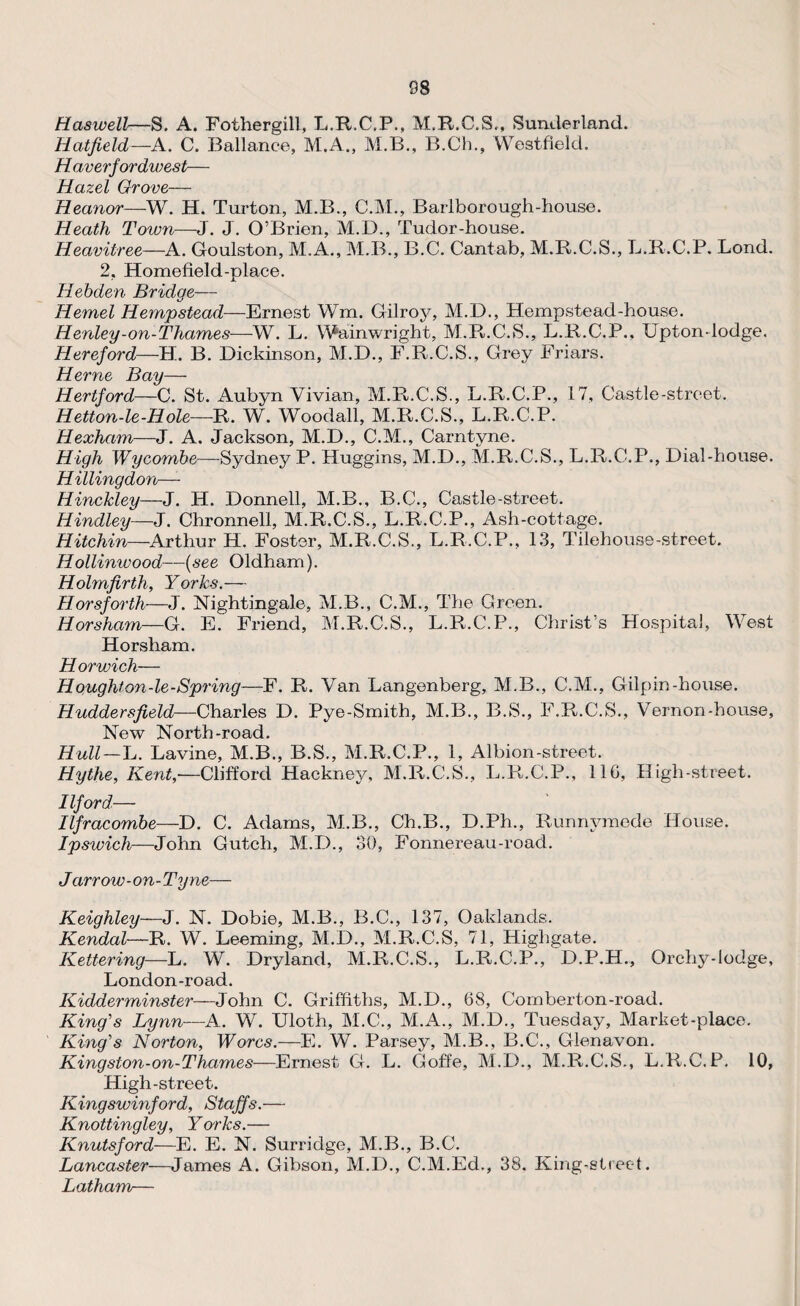 Has well—S. A. Fothergill, L.R.C.P., M.R.C.S., Sunderland. Hatfield—A. C. Ballance, M.A., M.B., B.Ch., Westfield. H averfordwest— Hazel Grove— Heanor—W. H. Turton, M.B., C.M., Barlborough-house. Heath Town—J. J. O’Brien, M.D., Tudor-house. Heavitree—A. Goulston, M.A., M.B., B.C. Cantab, M.R.C.S., L.R.C.P. Lond. 2, Homefield-place. Hebden Bridge— Hemel Hempstead—-Ernest Wm. Gilroy, M.D., Hempstead-house. Henley-on-Thames—W. L. Wainwright, M.R,.C.S., L.R.C.P., Uptondodge. Hereford—H. B. Dickinson, M.D., F.R.C.S., Grey Friars. Herne Bay— Hertford—C. St. Aubyn Vivian, M.R.C.S., L.R.C.P., 17, Castle-street. Hetton-le-Hole—R. W. Woodall, M.R.C.S., L.R.C.P. Hexham—J. A. Jackson, M.D., C.M., Carntyne. High Wycombe—Sydney P. Huggins, M.D., M.R.C.S., L.R.C.P., Dial-house. Hillingdon—- Hinckley—J. H. Donnell, M.B., B.C., Castle-street. Hindley—J. Chronnell, M.R.C.S., L.R.C.P., Ash-cottage. Hitchin—Arthur H. Foster, M.R.C.S., L.R.C.P., 13, Tilehouse-street. Hollinwood—{see Oldham). Holmfirth, Yorks.— Horsforth—J. Nightingale, M.B., C.M., The Green. Horsham—G. E. Friend, M.R.C.S., L.R.C.P., Christ's Hospital, West Horsham. Horwich— Houghton-le-Spring—F. R. Van Langenberg, M.B., C.M., Gilpin-house. Huddersfield—Charles D. Pye-Smith, M.B., B.S., F.R.C.S., Vernon-house, New North-road. Hull—L. Lavine, M.B., B.S., M.R.C.P., 1, Albion-street. Hythe, Kent,-—Clifford Hackney, M.R.C.S., L.R.C.P., 11G, High-street. Ilford— Ilfracombe—D. C. Adams, M.B., Ch.B., D.Ph., Runnymede House. Ipswich—John Gutch, M.D., 30, Fonnereau-road. J arrow -on- Tyne— Keighley—J. N. Dobie, M.B., B.C., 137, Oaklancls. Kendal—R. W. Leeming, M.D., M.R.C.S, 71, Highgate. Kettering—L. W. Dryland, M.R.C.S., L.R.C.P., D.P.H., Orchy-lodge, London-road. Kidderminster—John C. Griffiths, M.D., 68, Combert-on-road. King's Lynn—A. W. Uloth, M.C., M.A., M.D., Tuesday, Market-place. King's Norton, Worcs.—E. W. Parsey, M.B., B.C., Glenavon. Kingston-on-Thames—Ernest G. L. Goffe, M.D., M.R.C.S., L.R.C.P. 10, High-street. Kingswinford, Staffs.— Knottingley, Yorks.— Knutsford—E. E. N. Surridge, M.B., B.C. Lancaster—James A. Gibson, M.D., C.M.Ed., 38. King-street. Latham—
