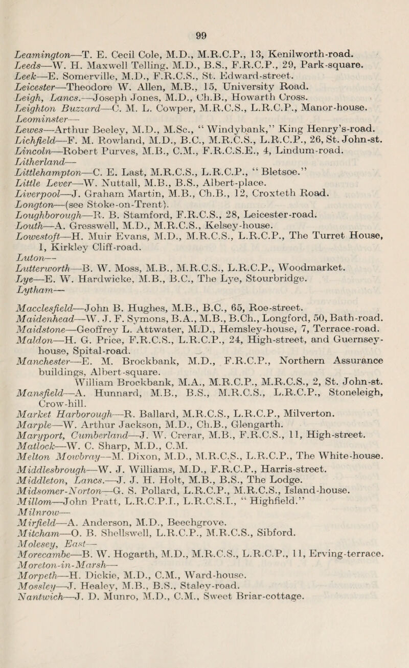 Leamington—T. E. Cecil Cole, M.D., M.R.C.P., 13, Kenilworth-road. Leeds—W. H. Maxwell Telling. M.D., B.S., F.R.C.P., 29, Park-square. Leek—E. Somerville, M.D., F^R.C.S., St. Edward-street. Leicester—Theodore W. Allen, M.B., 15, University Road. Leigh, Lancs.—Joseph Jones, M.D., Ch.B., Howarth Cross. Leighton Buzzard—C. M. L. Cowper, M.R.C.S., L.R.C.P., Manor-house. Leominster— Leiues—Arthur Beelev, M.D., M.Sc., “ Windybank,” King Henry’s-road. Lichfield—F. M. Rowland, M.D., B.C., M.R.C.S., L.R.C.P., 26, St. John-st. Lincoln—Robert Purves, M.B., C.M., F.R.C.S.E., 4, Lindum-road. Tj'ith.cvl'CbTbcL_ Littlehampton—C. E. Last, M.R.C.S., L.R.C.P., “ Bletsoe.” Little Lever—W. Nuttall, M.B., B.S., Albert-place. Liverpool—J. Graham Martin, M.B., Ch.B., 12, Croxteth Road. Longton—(see Stoke-on-Trent). Loughborough—R. B. Stamford, F.R.C.S., 28, Leicester-road. Louth—A. Gresswell, M.D., M.R.C.S., Kelsey-house. Lowestoft—H. Muir Evans, M.D., M.R.C.S., L.R.C.P., The Turret House, 1, Kirkley Cliff-road. Luton— Lutterworth—B. W. Moss, M.B., M.R.C.S., L.R.C.P., Woodmarket. Ijye—E. W. Hardwicke, M.B., B.C., The Lye, Stourbridge. Lytham— Macclesfield-—John B. Hughes, M.B., B.C., 65, Roe-street. Maidenhead—W. J. F. Symons, B.A., M.B., B.Ch., Longford, 50, Bath-road. Maidstone—Geoffrey L. Attwater, M.D., Hemsley-house, 7, Terrace-road. Maldon—H. G. Price, F.R.C.S., L.R.C.P., 24, High-street, and Guernsey- house, Spital-road. Manchester—E. M. Brockbank, M.D., F.R.C.P., Northern Assurance buildings, Albert-square. William Brockbank, M.A., M.R.C.P., M.R.C.S., 2, St. John-st. Mansfield—A. Hunnard, M.B., B.S., M.R.C.S., L.R.C.P., Stoneleigh, Crow-hill. Market Harborough—R. Ballard, M.R.C.S., L.R.C.P., Milverton. Marple—W. Arthur Jackson, M.D., Ch.B., Glengarth. Maryport, Cumberland—J. W. Crerar, M.B., F.R.C.S., 11, High-street. Matlock—W. C. Sharp, M.D., C.M. Melton Mowbray—M. Dixon, M.D., M.R.C.S., L.R.C.P., The White-house. Middlesbrough—W. J. Williams, M.D., F.R.C.P., Harris-street. Middleton, Lancs.—J. J. H. Holt, M.B., B.S., The Lodge. Midsomer-Norton—G. S. Pollard, L.R.C.P., M.R.C.S., Island-house. Millom—John Pratt, L.R.C.P.I., L.R.C.S.I., “ Highfield.” Milnrow— Mirfield—A. Anderson, M.D., Beechgrove. Mitcham—O. B. Shellswell, L.R.C.P., M.R.C.S., Sibford. Molesey, East— Morecambe—B. W. Hogarth, M.D., M.R.C.S., L.R.C.P., 11, Erving-terrace. M or eton-in-Marsh— Morpeth—H. Dickie, M.D., C.M., Ward-house. Mossley—J. Healey, M.B., B.S., Stalev-road. Nantwich—J. D. Munro, M.D., C.M., Sweet Briar-cottage.