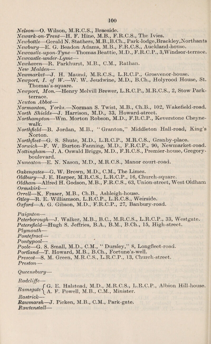 Nelson—O. Wilson, M.R.C.S., Braeside. Newark-on-Trent—H. F. Hine, M.B., F.R.C.S., The Ivies. Neiubottle—Gerald N. Slathers, M.B.,B.Ch., Park-lodge, Brackley,Northants Newbury—E. G. Beadon Adams, M.B., F.R.C.S., Auckland-house. Newcastle-upon-Tyne—Thomas Beattie, M.D., F.R.C.P., .3,Windsor-terrace. N ewcastle-under-Lyme— Newhaven—R. Parkhurst, M.B., C.M., Rathan. New Malden— Newmarket—J. IP. Maund, M.R.C.S., L.R.C.P., Grosvenor-house. Newport, I. of W.—W. W. Jeudwine, M.D., B.Ch., Holyrood House, St. Thomas’s-square. Newport, Mon.—Henry Melvill Brewer, L.R.C.P., M.R.C.S., 2, Stow Park- terrace. Newton Abbot— Normanton, Yorks.—Norman S. Twist, M.B., Ch.B., 102, Wakefield-road. North Shields—J. Harrison, M.D., 33, Howard-street. Northampton—Wm. Morton Robson, M.D., F.R.C.P., Keverstone Cheyne- walk. Northfield—B. Jordan, M.B., “ Granton,” Middleton Hall-road, King’s Norton. Northfleet—G. S. Shute, M.D., L.R.C.P., M.R.C.S., Granby-place. Norwich—F. W. Burton-Fanning, M.D., F.R.C.P., 90, Newmarket-road. Nottingham—J. A. Oswald Briggs, M.D., F.R.C.S., Premier-house, Gregory - boulevard. Nuneaton—E. N. Nason, M.D., M.R.C.S., Manor court-road. Oakengates—G. W. Brown, M.D., C.M., The Limes. Oldbury—J. E. Harper, M.R.C.S., L.R.C.P., 16, Church-square. Oldham—-Alfred H. Godson, M.B., F.R.C.S., 63, Union-street, West Oldham Ormskirk— Orrell—K. Fraser, M.B., Ch.B., Ashleigh-house. Otley—R. E. Williamson, L.R.C.P., L.R.C.S., Weirside. Oxford—A. G. Gibson, M.D., F.R.C.P., 27, Banbury-road. Paignton— Peterborough—J. Walker, M.B., B.C., M.R.C.S., L.R.C.P., 33, Westgate. Petersfield—Hugh S. Jeffries, B.A., B.M., B.Ch., 15, High-street. Plymouth— Pontefract— Pontypool— Poole—G. S. Small, M.D., C.M., “ Dursley,” 8, Longfleet-road. Portland—T. Howard, M.B., B.Ch., Fortune’s-well. Prescot—S. M. Green, M.R.C.S., L.R.C.P., 13, Church-street. Preston— Queensbury— Radcliffe—- /G. E. Halstead, M.D., M.R.C.S., L.R.C.P., Albion Hill-house. Ramsgate^ A F powell, M.B., C.M., Minister. Rastrick— Rawmarsh—J. Picken, M.B., C.M., Park-gate. Rawtensiall—