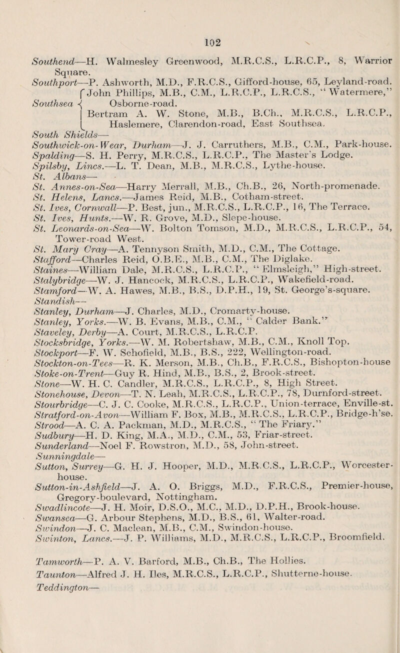 Square. Southport—P. Ashworth, M.D., F.R.C.S., Gifford-house, 65, Leyland-road. f John Phillips, M.B., C.M., L.R.C.P., L.R.C.S., “ Watermere,” Southsea -{ Osborne-road. Bertram A. W. Stone, M.B., B.Ch., M.R.C.S., L.R.C.P., Haslemere, Clarendon-road, East Southsea, South Shields—- Southwick-on-Wear, Durham—J. J. Carruthers, M.B., C.M., Park-house. Spalding— S. H. Perry, M.R.C.S., L.E.C.P., The Master's Lodge. Spilsby, Lines.—L. T. Dean, M.B., M.R.C.S., Lythe-house. St. Albans— St. Annes-on-Sea—-Harry Merrall, M.B., Ch.B., 26, North-promenade. St. Helens, Lancs.-—James Reid, M.B., Gotham-street. St. Ives, Cornwall—P. Best, jun., M.R.C.S., L.R.C.P., 16, The Terrace. St. Ives, Hunts.—W. R. Grove, M.D., Slepe-house. St. Leonards-on-Sea—W. Bolton Tomson, M.D., M.R.C.S., L.R.C.P., 54, Tower-road West. St. Mary Cray—A. Tennyson Smith, M.D., C.M., The Cottage. Stafford—Charles Reid, O.B.E., M.B., C.M., The Diglake. Staines—William Dale, M.R.C.S., L.R.C.P., “ Elmsleigli,” High-street. Stalybridge—W. J. Hancock, M.R.C.S., L.R.C.P., Wakefield-road. Stamford—W. A. Hawes, M.B., B.S., D.P.H., 19, St. George’s-square. Standish— Stanley, Durham—J. Charles, M.D., Cromarty-house. Stanley, Yorks.—W. B. Evans, M.B., C.M., “ Calder Bank.” Staveley, Derby—A. Court, M.R.C.S., L.R.C.P. Stocksbridge, Yorks.—W. M. Robertshaw, M.B., C.M., ICnoll Top. Stockport—F. W. Schofield, M.B., B.S., 222, Wellington-road. Stockton-on-Tees—R. K. Merson, M.B., Ch.B., F.R.C.S., Bishopton-house Stoke-on-Trent—Guy R. Hind, M.B., B.S., 2, Brook-street. Slone—W. H. C. Candler, M.R.C.S., L.R.C.P., 8, High Street. Stonehouse, Devon—T. N. Leah, M.R.C.S., L.R.C.P., 78, Durnford-street. Stourbridge—C. J. C. Cooke, M.R.C.S., L.R.C.P., Union-terrace, Enville-st. Stratford-on-Avon— William F. Box, M.B., M.R.C.S., L.R.C.P., Bridge-h’se. Strood—A. C. A. Packman, M.D., M.R.C.S., “ The Friary.” Sudbury—H. D. King, M.A., M.D., C.M., 53, Friar-street. Sunderland—Noel F. Rowstron, M.D., 58, John-street. S'UYii'i'ii'icjdci _ Sutton, Surrey—G. H. J. Hooper, M.D., M.R.C.S., L.R.C.P., Worcester - house. Sutton-in-Ashfield—J. A. O. Briggs, M.D., F.R.C.S., Premier-house, Gregory-boulevard, Nottingham. Swadlincote—J. H. Moir, D.S.O., M.C., M.D., D.P.H., Brook-house. Swansea—G. Arbour Stephens, M.D., B.S., 61, Waiter-road. Swindon—J. C. Maclean, M.B., C.M., Swindon-house. Swinton, Lancs.—J. P. Williams, M.D., M.R.C.S., L.R.C.P., Broomfield. Tamworth—P. A. V. Barford, M.B., Ch.B., The Hollies. Taunton—Alfred J. H. lies, M.R.C.S., L.R.C.P., Shutterne-house. Teddington—