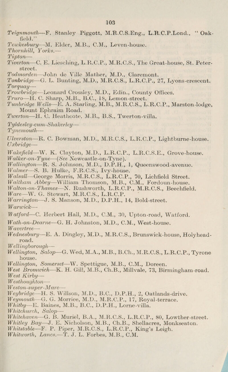 Teignmouth—F. Stanley Piggott, M.R.C.S.Eng., L.R.C.P.Loncb, “ Oak- field.” Tewkesbury—M. Elder, M.B., C.M., Leven-house. Thornhill, Yorks.— Tipton— Tiverton—C. E. Liescliing, L.R.C.P., M.R.C.S., The Great-house, St. Peter- street. Todmorden—John de Ville Mather, M.D., Claremont. Tonbridge—G. L. Bunting, M.D., M.R.C.S., L.R.C.P., 27, Lyons-crescent. Torquay— Trowbridge—Leonard Crossley, M.D., Edin., County Offices. Truro—H. C. Sharp, M.B., B.C., 18, Lemon-street. Tunbridge Wells—E. A. Starling, M.B., M.R.C.S., L.R.C.P., Marston-lodge. Mount Ephraim Road. Twerton—H. C. Heatheote, M.B., B.S., Twerton-villa. Tyldesley-cum-Shakerley— Tynemouth— Ulverston—R. C. Bowman, M.D., M.R.C.S., L.R.C.P., Lightburne-house. U xbridge— Wakefield—W. K. Clayton, M.D., L.R.C.P., L.R.C.S.E., Grove-house. Walker-on-Tyne—(See Newcastle-on-Tyne). Wallington—R. S. Johnson, M.D., D.P.H., 1, Queenswood-avenue. Waimer— S. B. Hulke, F.R.C.S., Ivy-house. Walsall—George Morris, M.R.C.S., L.R.C.P., 70, Lichfield Street. Waltham Abbey—William Thomson, M.B., C.M., Fordoun-house. Walton-on-Thames—N. Rushworth, L.R.C.P., M.R.C.S., Beeclifield. Ware—W. G. Stewart, M.R.C.S., L.R.C.P. Warrington—J. S. Manson, M.D., D.P.H., 14, Bold-street. Warwick— Watford—C. Herbert Hall, M.D., C.M., 30, Upton-road, Watford. Wath-on-Dearne—G. H. Johnston, M.D., C.M., West-house. W avertree— Wednesbury—E. A. Dingley, M.D., M.R.C.S., Brunswick-house, Hoiyhead- road. 1V ellingborough— Wellington, Salop—G. Wed, M.A., M.B., B.Ch., M.R.C.S., L.R.C.P., Tyrone house. Wellington, Somerset—W. Spettigue, M.B., C.M., Doreen. West Bromwich—K. H. Gill, M.B., Ch.B., Millvale, 73, Birmingham-road. West Kirby— I Vesth ought on—- W eston-super-Mare— Weybridge—H. S. Willson, M.D., B.C., D.P.H., 2, Oatlands-drive. W7eymouth—G. G. Morrice, M.D., M.R.C.P., 17, Royal-terrace. Whitby—E. Baines, M.B., B.C., D.P.H., Lorne-villa. Whitchurch, Salop— Whitehaven—G. B. Muriel, B.A., M.R.C.S., L.R.C.P., 80, Lowther-street. Whitley Bay—J. E. Nicholson, M.B., Ch.B., Shellacres, Monkseaton. Whitstable—F. P. Piper, M.R.C.S., L.R.C.P., King’s Leigh. Whitworth, Lancs.—T. J. L. Forbes, M.B., C.M.