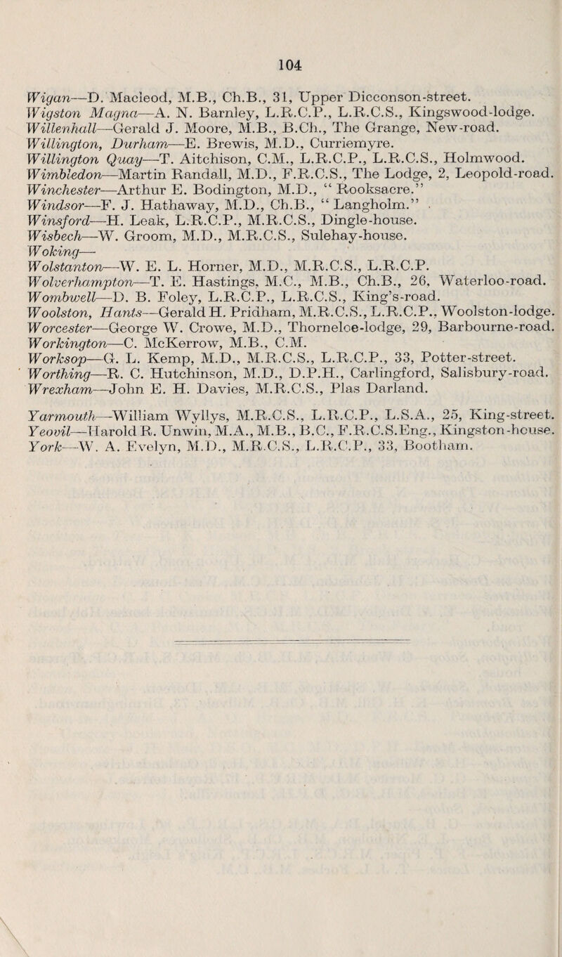 Wigan—D. Macieod, M.B., Ch.B., 31, Upper Dicconson-street. Wigston Magna:—A. N. Barnley, L.R.C.P., L.R.C.S., Kingswood-lodge. Willenkall—Gerald J. Moore, M.B., B.Ch., The Grange, New-road. Willington, Durham—E. Brewis, M.D., Curriemyre. Willington Quay—T. Aitchison, C.M., L.R.C.P., L.P^.C.S., Holmwood. Wimbledon—Martin Randall, M.D., F.P^.C.S., The Lodge, 2, Leopold-road. Winchester—Arthur E. Bodington, M.D., “ Rooksacre.” Windsor—F. J. Hathaway, M.D., Ch.B., “ Langholm.” Winsford—LI. Leak, L.R.C.P., M.R.C.S., Dingle-house. Wisbech-—W. Groom, M.D., M.R.C.S., Sulehay-house. Woking— Wolstanton—W. E. L. Horner, M.D., M.R.C.S., L.R.C.P. Wolverhampton—T. E. Hastings, M.C., M.B., Ch.B., 26, Waterloo-road. Wombwell—D. B. Foley, L.R.C.P., L.R.C.S., King’s-road. Woolston, Hants—Gerald H. Pridham, M.R.C.S., L.R.C.P., Woolston-lodge. Worcester— George W. Crowe, M.D., Thorneloe-lodge, 29, Barbourne-road. Workington—C. McKerrow, M.B., C.M. Worksop—G. L. Kemp, M.D., M.R.C.S., L.R.C.P., 33, Potter-street. Worthing—R. C. Hutchinson, M.D., D.P.H., Carlingford, Salisbury-road. Wrexham—John E. H. Davies, M.R.C.S., Plas Darland. Yarmouth—-William Wyllys, M.R.C.S., L.R.C.P., L.S.A., 25, King-street. Yeovil—Harold R. Unwin, M.A., M.B., B.C., F.R.C.S.Eng., Kingston-house. York—W. A. Evelyn, M.D., M.R.C.S., L.R.C.P., 33, Bootham.