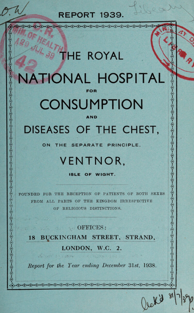 V REPORT 1939. 'V. >. NATIONAL HOSPITAL FOR CONSUMPTION AND DISEASES OF THE CHEST, ON THE SEPARATE PRINCIPLE, VENTNOR, ISLE OF WIGHT. FOUNDED FOR THE RECEPTION OF PATIENTS OF BOTH SEXES FROM ALL PARTS OF THE KINGDOM IRRESPECTIVE OF RELIGIOUS DISTINCTIONS. OFFICES: 18 BUCKINGHAM STREET, STRAND, LONDON, W.C. 2. Report for the Year ending December 31st, 1938.