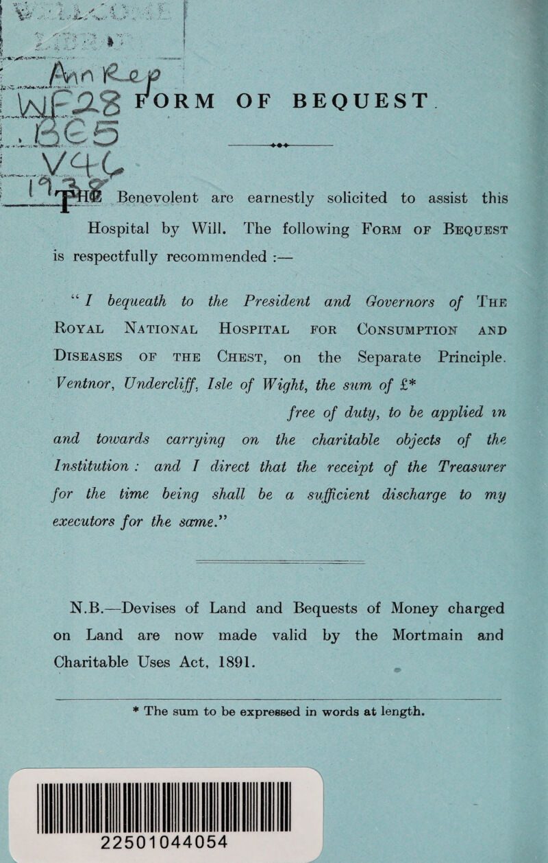 Hospital by Will. The following Form of Bequest is respectfully recommended :— “ / bequeath to the President and Governors of The Royal National Hospital for Consumption and Diseases of the Chest, on the Separate Principle. Ventnor, Undercliff, Isle of Wight, the sum of £* free of duty, to be applied m and towards carrying on the charitable objects of the Institution ; and I direct that the receipt of the Treasurer for the time being shall be a sufficient discharge to my executors for the same.” N.B.—Devises of Land and Bequests of Money charged on Land are now made valid by the Mortmain and Charitable Uses Act, 1891. * The sum to be expressed in words at length. 1 22501044054