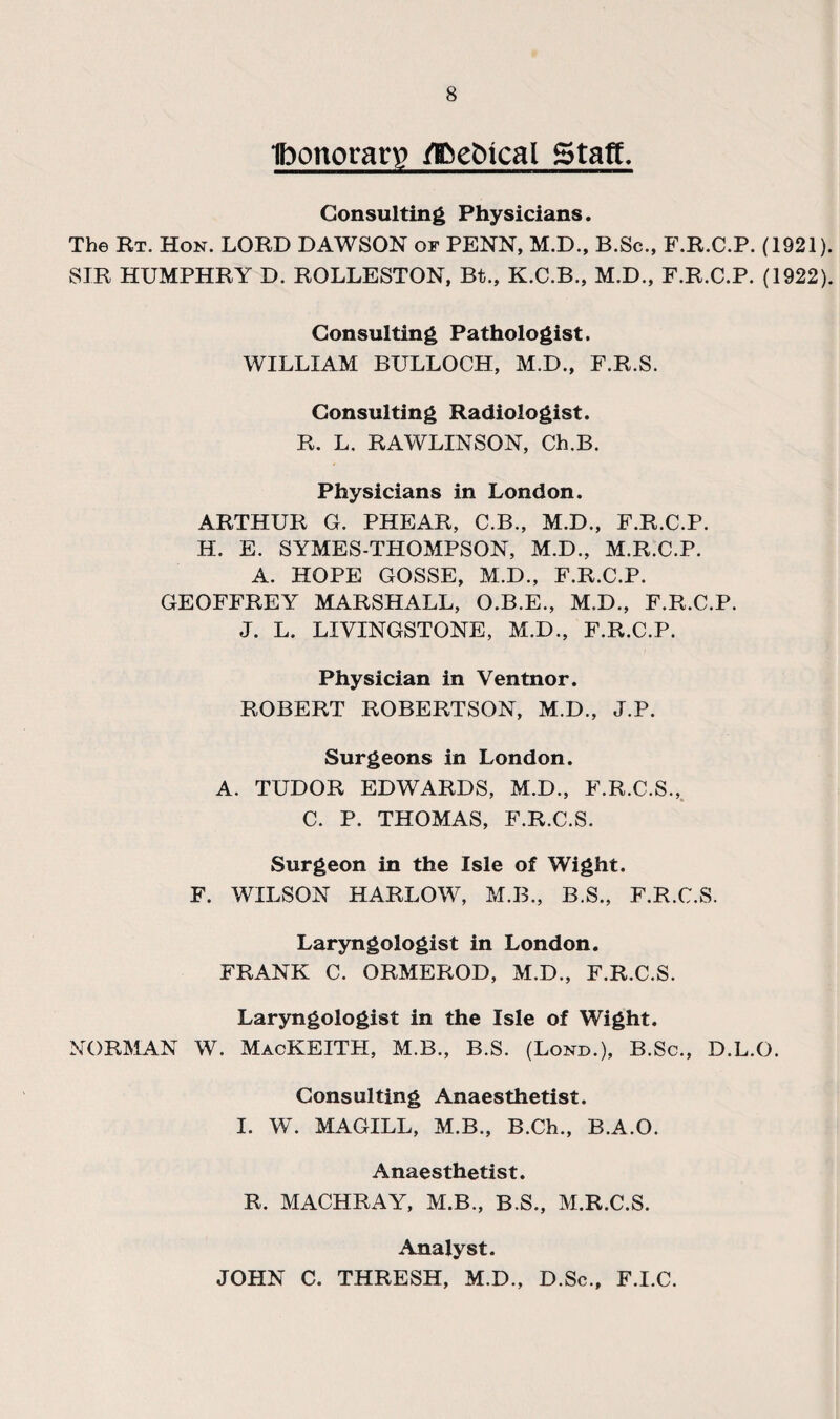 ibonoran? fl&e&ical Stag. Consulting Physicians. The Rt. Hon. LORD DAWSON or PENN, M.D., B.Sc., F.R.C.P. (1921). SIR HUMPHRY D. ROLLESTON, Bt., K.C.B., M.D., F.R.C.P. (1922). Consulting Pathologist. WILLIAM BULLOCH, M.D., F.R.S. Consulting Radiologist. R. L. RAWLINSON, Ch.B. Physicians in London. ARTHUR G. PHEAR, C.B., M.D., F.R.C.P. H. E. SYMES-THOMPSON, M.D., M.R.C.P. A. HOPE GOSSE, M.D., F.R.C.P. GEOFFREY MARSHALL, O.B.E., M.D., F.R.C.P. J. L. LIVINGSTONE, M.D., F.R.C.P. Physician in Ventnor. ROBERT ROBERTSON, M.D., J.P. Surgeons in London. A. TUDOR EDWARDS, M.D., F.R.C.S., C. P. THOMAS, F.R.C.S. Surgeon in the Isle of Wight. F. WILSON HARLOW, M.B., B.S., F.R.C.S. Laryngologist in London. FRANK C. ORMEROD, M.D., F.R.C.S. Laryngologist in the Isle of Wight. NORMAN W. MacKEITH, M.B., B.S. (Lond.), B.Sc., D.L.O. Consulting Anaesthetist. I. W. MAGILL, M.B., B.Ch., B.A.O. Anaesthetist. R, MACHRAY, M.B., B.S., M.R.C.S. Analyst. JOHN C. THRESH, M.D., D.Sc., F.I.C.