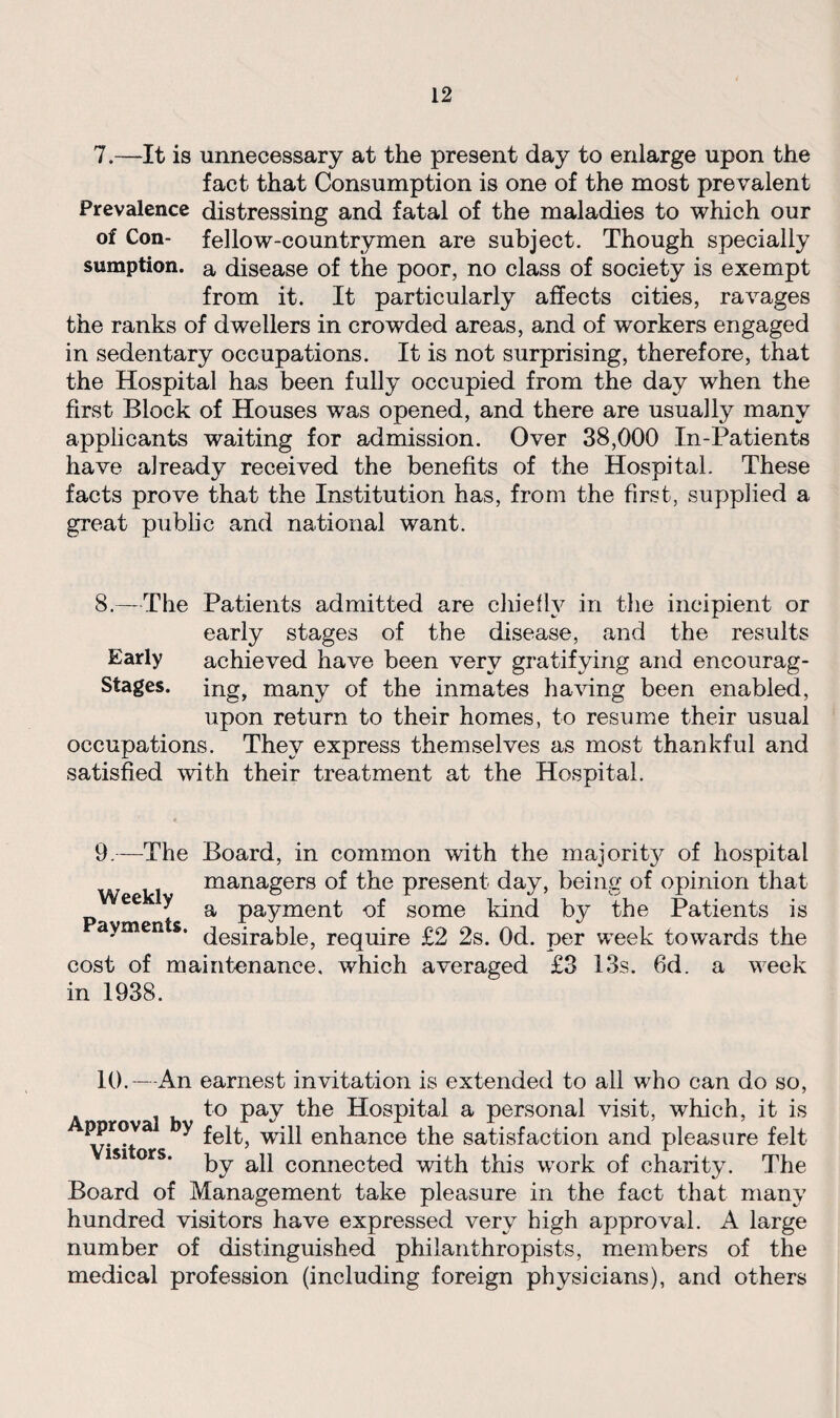 7.—It is unnecessary at the present day to enlarge upon the fact that Consumption is one of the most prevalent Prevalence distressing and fatal of the maladies to which our of Con- fellow-countrymen are subject. Though specially sumption. a disease of the poor, no class of society is exempt from it. It particularly affects cities, ravages the ranks of dwellers in crowded areas, and of workers engaged in sedentary occupations. It is not surprising, therefore, that the Hospital has been fully occupied from the day when the first Block of Houses was opened, and there are usually many applicants waiting for admission. Over 38,000 In-Patients have already received the benefits of the Hospital. These facts prove that the Institution has, from the first, supplied a great public and national want. 8.—The Patients admitted are chiefly in the incipient or early stages of the disease, and the results Early achieved have been very gratifying and encourag- Stages. ing, many of the inmates having been enabled, upon return to their homes, to resume their usual occupations. They express themselves as most thankful and satisfied with their treatment at the Hospital. 9.—The Board, in common with the majorit}^ of hospital managers of the present day, being of opinion that a payment of some kind by the Patients is desirable, require £2 2s. Od. per week towards the cost of maintenance, which averaged £3 13s. 6d. a week in 1938. Weekly Payments. 10.—An earnest invitation is extended to all who can do so, to pay the Hospital a personal visit, which, it is pprova y £ep.^ ^11 enhance the satisfaction and pleasure felt by all connected with this work of charity. The Board of Management take pleasure in the fact that many hundred visitors have expressed very high approval. A large number of distinguished philanthropists, members of the medical profession (including foreign physicians), and others