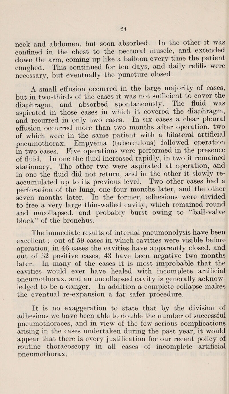 neck and abdomen, but soon absorbed. In the other it was confined in the chest to the pectoral muscle, and extended down the arm, coming up like a balloon every time the patient coughed. This continued for ten days, and daily refills were necessary, but eventually the puncture closed. A small effusion occurred in the large majority of cases, but in two-thirds of the cases it was not sufficient to cover the diaphragm, and absorbed spontaneously. The fluid was aspirated in those cases in which it covered the diaphragm, and recurred in only two cases. In six cases a clear pleural effusion occurred more than two months after operation, two of which were in the same patient with a bilateral artificial pneumothorax. Empyema (tuberculous) followed operation in two cases. Five operations were performed in the presence of fluid. In one the fluid increased rapidly, in two it remained stationary. The other two were aspirated at operation, and in one the fluid did not return, and in the other it slowly re- accumulated up to its previous level. Two other cases had a perforation of the lung, one four months later, and the other seven months later. In the former, adhesions were divided to free a very large thin-walled cavity, which remained round and uncollapsed, and probabty burst owing to “ball-valve block” of the bronchus. The immediate results of internal pneumonolysis have been excellent ; out of 59 cases in which cavities were visible before operation, in 46 cases the cavities have apparently closed, and out of 52 positive cases. 43 have been negative two months later. In many of the cases it is most improbable that the cavities would ever have healed with incomplete artificial pneumothorax, and an uncollapsed cavity is generally acknow¬ ledged to be a danger. In addition a complete collapse makes the eventual re-expansion a far safer procedure. It is no exaggeration to state that by the division of adhesions we have been able to double the number of successful pileumothoraces, and in view of the few serious complications arising in the cases undertaken during the past year, it would appear that there is every justification for our recent policy of routine thoracoscopy in all cases of incomplete artificial pneumothorax.