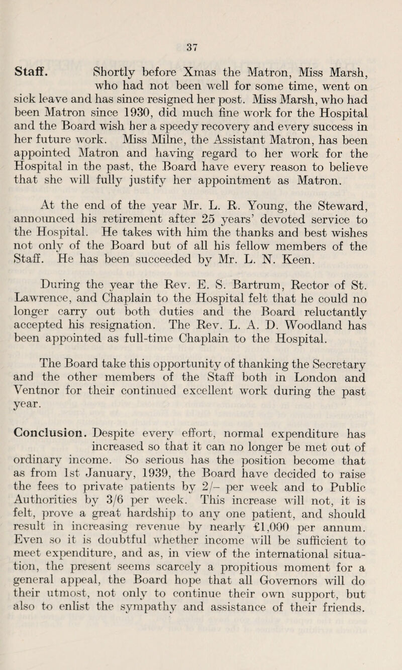 Staff. Shortly before Xmas the Matron, Miss Marsh, who had not been well for some time, went on sick leave and has since resigned her post. Miss Marsh, who had been Matron since 1930, did much fine work for the Hospital and the Board wish her a speedy recovery and every success in her future work. Miss Milne, the Assistant Matron, has been appointed Matron and having regard to her work for the Hospital in the past, the Board have every reason to believe that she will fully justify her appointment as Matron. At the end of the year Air. L. R. Young, the Steward, announced his retirement after 25 years’ devoted service to the Hospital. He takes with him the thanks and best wishes not only of the Board but of all his fellow members of the Staff. He has been succeeded by Mr. L. N. Keen. During the year the Rev. E. S. Bartrum, Rector of St. Lawrence, and Chaplain to the Hospital felt that he could no longer carry out both duties and the Board reluctantly accepted his resignation. The Rev. L. A. D. Woodland has been appointed as full-time Chaplain to the Hospital. The Board take this opportunity of thanking the Secretary and the other members of the Staff both in London and Ventnor for their continued excellent work during the past year. Conclusion. Despite every effort, normal expenditure has increased so that it can no longer be met out of ordinary income. So serious has the position become that as from 1st January, 1939, the Board have decided to raise the fees to private patients by 2/- per week and to Public Authorities by 3/6 per week. This increase will not, it is felt, prove a great hardship to any one patient, and should result in increasing revenue by nearly £1,000 per annum. Even so it is doubtful whether income will be sufficient to meet expenditure, and as, in view of the international situa¬ tion, the present seems scarcely a propitious moment for a general appeal, the Board hope that all Governors will do their utmost, not only to continue their own support, but also to enlist the sympathy and assistance of their friends.