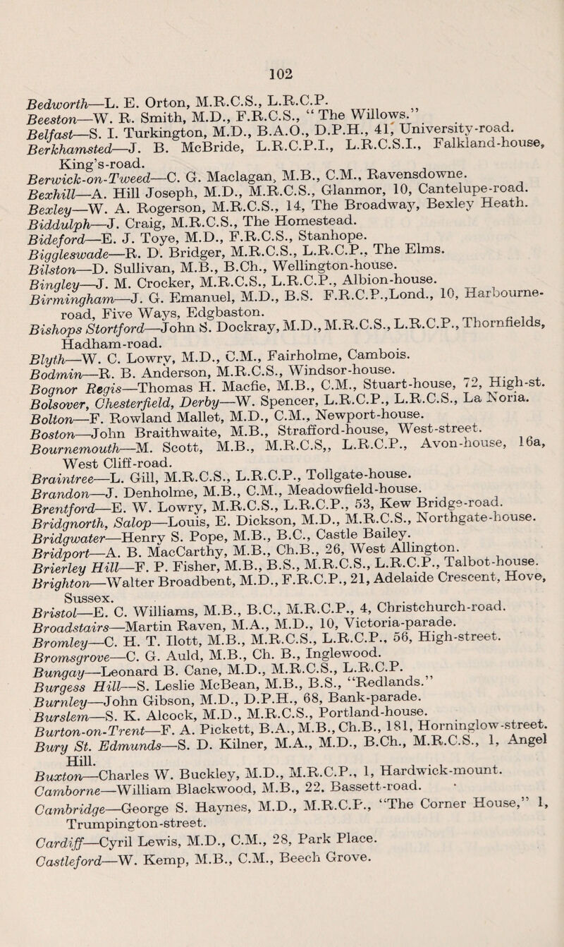 Bedworth—L. E. Orton, M.R.C.S., L.R.C.P. Beeston—W. R. Smith, M.D., F.R.C.S., “ The Willows. Belfast—S. I. Tnrkington, M.D., B.A.O., D.P.H., 41, University-road. Berkhamsted—J. B. McBride, L.R.C.P.I., L.R.C.S.I., Falkland-house, King’s-road. ^ t _ Berwick-on-Tweed—C. G. Maclagan, M.B., C.M., Ravensdowne. Bexhill—A. Hill Joseph, M.D., M.R.C.S., Glanmor, 10, Cantelupe-road. Bexley—W. A. Rogerson, M.R.C.S., 14, The Broadway, Bexley Heath. Biddulph—J. Craig, M.R.C.S., The Homestead. Bideford—E. J. Toye, M.D., F.R.C.S., Stanhope. Biggleswade—R. D. Bridger, M.R.C.S., L.R.C.P., The Elms. Bilston—D. Sullivan, M.B., B.Ch., Wellington-house. Bingley—J. M. Crocker, M.R.C.S., L.R.C.P., Albion-house. Birmingham—3. G. Emanuel, M.D., B.S. F.R.C.P.,Lond., 10, Harbourne- road Five Wavs, Edgbaston. „ , , Bishops Startford-—John S. Dockray, M.D., M.R.C.S., L.R.C.P., Thornfields, Hadham-road. Blyth—W. C. Lowrv, M.D., C.M., Fairholme, Cambois. Bodmin—R. B. Anderson, M.R.C.S., Windsor-house. Bognor Regis—Thomas H. Macfie, M.B., C.M., Stuart-house, 72, High-st. Bolsover, Chesterfield, Derby—W. Spencer, L.R.C.P., L.R.C.S., La Nona. Bolton—F. Rowland Mallet, M.D., C.M., Newport-house. Boston—John Braithwaite, M.B., Strafford-house, West-street. Bournemouth—M. Scott, M.B., M.R.C.S,, L.R.C.P., Avon-house, 16a, West Cliff-road. Braintree—L. Gill, M.R.C.S., L.R.C.P., Tollgate-house. Brandon—J. Denholme, M.B., C.M., Meadowfield-house. Brentford—E. W. Lowry, M.R.C.S., L.R.C.P., 53, Kew Bridge-road. Bridgnorth, Salop—Louis, E. Dickson, M.D., M.R.C.S., Northgate-house. Bridgwater—Henry S. Pope, M.B., B.C., Castle Bailey. Bridport—A. B. MacCarthy, M.B., Ch.B., 26, West Allmgton Brierley Hill-F. P. Fisher, M.B., B.S., M.R.C.S., L.R.C.P. Talbot-house. Brighton—Walter Broadbent, M.D., F.R.C.P., 21, Adelaide Crescent, Hove, Briswl—FbC. Williams, M.B., B.C., M.R.C.P., 4, Christchurch-road. Broadstairs—Martin Raven, M.A., M.D., 10, Victoria-parade. Bromley—C. H. T. Ilott, M.B., M.R.C.S.. L.R.C.P., 58, High-street. Bromsurove—C. G. Auld, M.B., Ch. B., Inglewood. Bungay—Leonard B. Cane, M.D., M.R.C.S., L.R.C.P. Burgess Hill— S. Leslie McBean, M.B., B.S., “Redlands. Burnley—John Gibson, M.D., D.P.H., 68, Bank-parade. Burslem—S. K. Alcock, M.D., M.R.C.S., Portland-house. Burton - on-Trent—F. A. Pickett, B.A., M.B., Ch.B., 181 Hormnglow-street Bury St. Edmunds—S. D. Kilner, M.A., M.D., B.Ch., M.R.C.S., 1, Angel Hill Buxton—Charles W. Buckley, M.D., M.R.C.P., 1, Hardwick-mount. Camborne—William Blackwood, M.B., 22. Bassett-road. Cambridge—George S. Haynes, M.D., M.R.C.P., “The Corner House,” 1, Trumpington-street. Cardiff—Cyril Lewis, M.D., C.M., 28, Park Place. Castleford—-W. Kemp, M.B., C.M., Beech Grove.