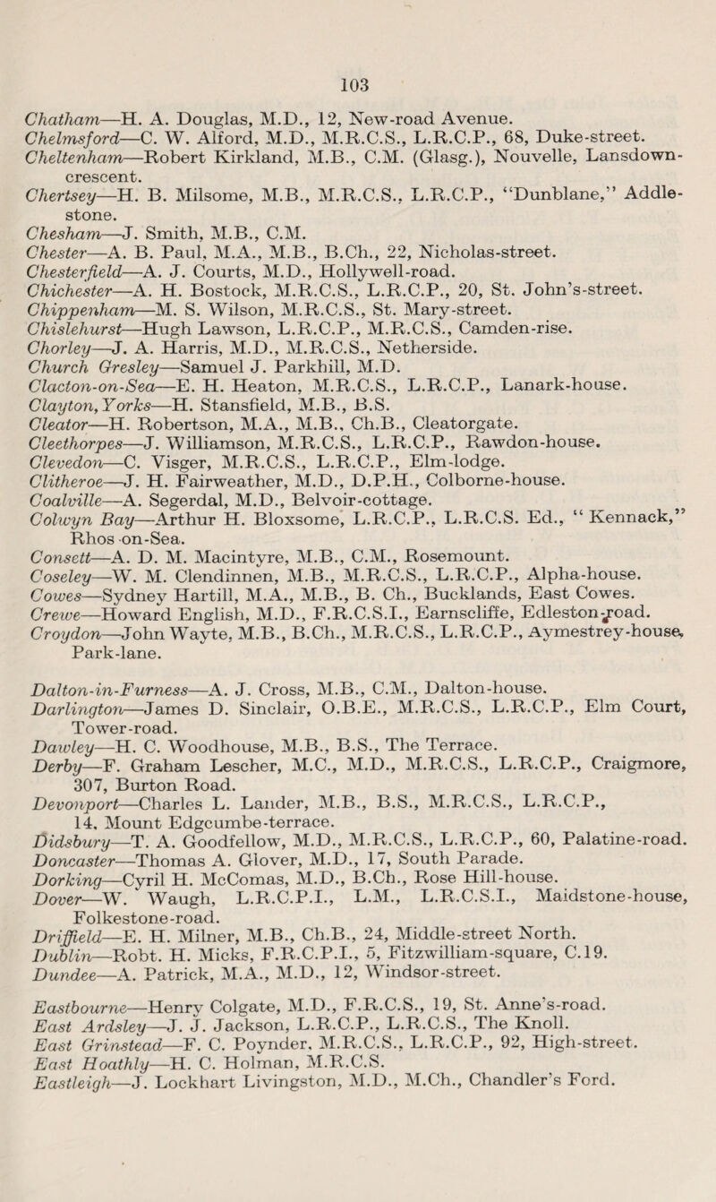 Chatham—H. A. Douglas, M.D., 12, New-road Avenue. Chelmsford—C. W. Alford, M.D., M.R.C.S., L.R.C.P., 68, Duke-street. Cheltenham—Robert Kirkland, M.B., C.M. (Glasg.), Nouvelle, Lansdown- crescent Chertsey—H.' B. Milsome, M.B., M.R.C.S., L.R.C.P., “Dunblane,” Addle- stone. Chesham—J. Smith, M.B., C.M. Chester—A. B. Paul, M.A., M.B., B.Ch., 22, Nicholas-street. Chesterfield—A. J. Courts, M.D., Hollywell-road. Chichester—A. H. Bostock, M.R.C.S., L.R.C.P., 20, St. John’s-street. Chippenham—M. S. Wilson, M.R.C.S., St. Mary-street. Chislehurst—Hugh Lawson, L.R.C.P., M.R.C.S., Camden-rise. Chorley—J. A. Harris, M.D., M.R.C.S., Netherside. Church Gresley—Samuel J. Parkhill, M.D. Clacton-on-Sea—E. H. Heaton, M.R.C.S., L.R.C.P., Lanark-house. Clayton, Yorks—H. Stansfield, M.B., B.S. Cleator—H. Robertson, M.A., M.B., Ch.B., Cleatorgate. Cleethorpes—J. Williamson, M.R.C.S., L.R.C.P., Rawdon-house. Clevedon—C. Visger, M.R.C.S., L.R.C.P., Elm-lodge. Clitheroe—J. H. Fairweather, M.D., D.P.H., Colborne-house. Coalville—A. Segerdal, M.D., Belvoir-cottage. Colwyn Bay—Arthur H. Bloxsome, L.R.C.P., L.R.C.S. Ed., “ Kennack,” Rhos on-Sea. Consett—A. D. M. Macintyre, M.B., C.M., Rosemount. Coseley—W. M. Clendinnen, M.B., M.R.C.S., L.R.C.P., Alpha-house. Cowes—Sydney Hartill, M.A., M.B., B. Ch., Bucklands, East Cowes. Crewe—Howard English, M.D., F.R.C.S.I., Earnscliffe, Edleston^road. Croydon—John Wayte, M.B., B.Ch., M.R.C.S., L.R.C.P., Aymestrey-house, Park-lane. Dalton-in-Furness—A. J. Cross, M.B., C.M., Dalton-house. Darlington—James D. Sinclair, O.B.E., M.R.C.S., L.R.C.P., Elm Court, Tower-road. Dawley—H. C. Woodhouse, M.B., B.S., The Terrace. Derby—F. Graham Lescher, M.C., M.D., M.R.C.S., L.R.C.P., Craigmore, 307, Burton Road. Devonport—Charles L. Lander, M.B., B.S., M.R.C.S., L.R.C.P., 14, Mount Edgeumbe-terrace. Didsbury—T. A. Goodfellow, M.D., M.R.C.S., L.R.C.P., 60, Palatine-road. Doncaster—Thomas A. Glover, M.D., 17, South Parade. Dorking—Cyril H. McComas, M.D., B.Ch., Rose Hill-house. Dover—W. ‘ Waugh, L.R.C.P.I., L.M., L.R.C.S.I., Maidstone-house, Folkestone -road. Driffield—E. H. Milner, M.B., Ch.B., 24, Middle-street North. Dublin—Robt. H. Micks, F.R.C.P.I., 5, Fitzwilliam-square, C.19. Dundee—A. Patrick, M.A., M.D., 12, Windsor-street. Eastbourne—Henry Colgate, M.D., F.R.C.S., 19, St. Anne s-road. East Ardsley—J. J. Jackson, L.R.C.P., L.R.C.S., The Knoll. East Grinstead—F. C. Poynder, M.R.C.S., L.R.C.P., 92, High-street. East Hoathly—H. C. Holman, M.R.C.S. Eastleigh—J. Lockhart Livingston, M.D., M.Ch., Chandler’s Ford.
