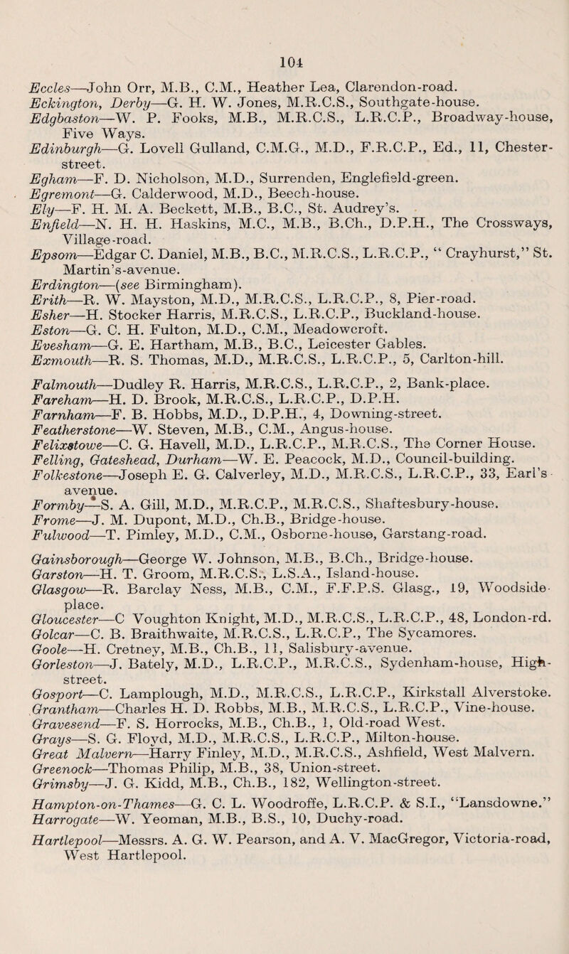 101 Eccles—John Orr, M.B., C.M., Heather Lea, Clarendon-road. Eckington, Derby—G. H. W. Jones, M.R.C.S., Southgate-house. Edgbaston—W. P. Fooks, M.B., M.R.C.S., L.R.C.P., Broadway-house, Five Ways. Edinburgh—-G. Lovell Gulland, C.M.G., M.D., F.R.C.P., Ed., 11, Chester- street. Egham—F. D. Nicholson, M.D., Surrenden, Englefield-green. Egremont—G. Calderwood, M.D., Beech-house. Ely—F. H. M. A. Beckett, M.B., B.C., St. Audrey’s. Enfield—N. H. H. Haskins, M.C., M.B., B.Ch., D.P.H., The Crossways, Village-road. Epsom—Edgar C. Daniel, M.B., B.C., M.R.C.S., L.R.C.P., “ Crayhurst,” St. Martin’s-avenue. Erdington—(see Birmingham). Erith—R. W. Mayston, M.D., M.R.C.S., L.R.C.P., 8, Pier-road. Esher—H. Stocker Harris, M.R.C.S., L.R.C.P., Buckland-house. Eston—G. C. H. Fulton, M.D., C.M., Meadowcroft. Evesham—G. E. Hartham, M.B., B.C., Leicester Gables. Exmouth—R. S. Thomas, M.D., M.R.C.S., L.R.C.P., 5, Carlton-hill. Falmouth—-Dudley R. Harris, M.R.C.S., L.R.C.P., 2, Bank-place. Fareham—H. D. Brook, M.R.C.S., L.R.C.P., D.P.H. Farnham—F. B. Hobbs, M.D., D.P.H., 4, Downing-street. Featherstone—W. Steven, M.B., C.M., Angus-house. Felixstowe—C. G. Havell, M.D., L.R.C.P., M.R.C.S., The Corner House. Felling, Gateshead, Durham—W. E. Peacock, M.D., Council-building. Folkestone—Joseph E. G. Calverley, M.D., M.R.C.S., L.R.C.P., 33, Eari’s avenue. Formby—S. A. Gill, M.D., M.R.C.P., M.R.C.S., Shaftesbury-house. Frame—J. M. Dupont, M.D., Ch.B., Bridge-house. Fulwood—T. Pimley, M.D., C.M., Osborne-house, Garstang-road. Gainsborough—George W. Johnson, M.B., B.Ch., Bridge-house. Garston—H. T. Groom, M.R.C.S., L.S.A., Island-house. Glasgow—R. Barclay Ness, M.B., C.M., F.F.P.S. Glasg., 19, Woodside- place. Gloucester—C Voughton Knight, M.D., M.R.C.S., L.R.C.P., 48, London-rd. Golcar—C. B. Braithwaite, M.R.C.S., L.R.C.P., The Sycamores. Goole—H. Cretney, M.B., Ch.B., 11, Salisbury-avenue. Gorleston—J. Bately, M.D., L.R.C.P., M.R.C.S., Sydenham-house, High- street. Gosport—C. Lamplough, M.D., M.R.C.S., L.R.C.P., Kirkstall Alverstoke. Grantham—Charles H. D. Robbs, M.B., M.R.C.S., L.R.C.P., Vine-house. Gravesend—F. S. Horrocks, M.B., Ch.B., 1, Old-road West. Grays—S. G. Floyd, M.D., M.R.C.S., L.R.C.P., Milton-house. Great Malvern^-Harry Finley, M.D., M.R.C.S., Ashfield, West Malvern. Greenock—Thomas Philip, M.B., 38, Union-street. Grimsby—J. G. Kidd, M.B., Ch.B., 182, Wellington-street. Hampton-on-Thames—G. C. L. Woodroffe, L.R.C.P. & S.I., “Lansdowne.” Harrogate—W. Yeoman, M.B., B.S., 10, Duchy-road. Hartlepool—Messrs. A. G. W. Pearson, and A. V. MacGregor, Victoria-road, West Hartlepool.