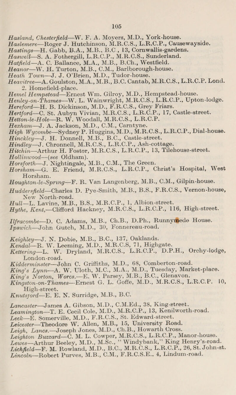Hasland, Chesterfield—W. F. A. Moyers, M.D., York-house. Haslemere—Roger J. Hutchinson, M.R.C.S., L.R.C.P., Causewayside. Hastings—H. Gabb, B.A., M.B., B.C , 13, Cornwallis-gardens. Haswell—S. A. Fothergill, L.R.C.P., M.R.C.S., Sunderland. Hatfield—A. C. Ballance, M.A., M.B., B.Ch., Westfield. Heanor—W. H. Turton, M.B., C.M., Barlborough-house. Heath Town—J. J. O’Brien, M.D., Tudor-house. Heavitree—A. Goulston, M.A., M.B., B.C. Cantab, M.R.C.S., L.R.C.P. Lond. 2. Homefield-place. Hemel Hempstead—Ernest Wm. Gilroy, M.D., Hempstead-house. Henley-on-Thames—W. L. Wainwright, M.R.C.S., L.R.C.P., Upton-lodge. Hereford—H. B. Dickinson, M.D., F.R.C.S., Grey Friars. Hertford—C. St. Aubyn Vivian, M.R.C.S., L.R.C.P., 17, Castle-street. Hetton-le-Hole—R. W. Woodall, M.R.C.S., L.R.C.P. Hexham—J. A. Jackson, M.D., C.M., Carntyne. High Wycambe—Sydney P. Huggins, M.D., M.R.C.S., L.R.C.P., Dial-house. Hinckley—J. H. Donnell, M.B., B.C., Castle-street. Hindley—J. Chronnell, M.R.C.S., L.R.C.P., Ash-cottage. Hitchin—Arthur H. Foster, M.R.C.S., L.R.C.P., 13, Tilehouse-street. Hollinwood—(see Oldham). Horsforth—J. Nightingale, M.B., C.M., The Green. Horsham—G. E. Friend, M.R.C.S., L.R.C.P., Christ’s Hospital, West Horsham. Houghton-le-Spring—F. R. Van Langenberg, M.B., C.M., Gilpin-house. Huddersfield—Charles D. Pye-Smith, M.B., B.S., F.R.C.S., Vernon-house, New North-road. Hull—L. Lavine, M.B., B.S., M.R.C.P., 1, Albion-street. Hythe, Kent— Clifford Hackney, M.R.C.S., L.R.C.P., 116, High-street. Ilfracombe—D. C. Adams, M.B., Ch.B., D.Ph., Runnymede House. Ipswich—John Gutch, M.D., 30, Fonnereau-road. Keighley—J. N. Dobie, M.B., B.C., 137, Oaklands. Kendal—R. W. Leeming, M.D., M.R.C.S, 71, Highgate. Kettering—L. W. Dryland, M.R.C.S., L.R.C.P., D.P.H., Orchy-lodge, London-road. Kidderminster—John C. Griffiths, M.D., 68, Comberton-road. King’s Lynn—A. W. Uloth, M.C., M.A., M.D., Tuesday, Market-place. King’s Norton, Worcs.—E. W. Parsey, M.B., B.C., Glenavon. Kingston-on-Thames—Ernest G. L. Goffe, M.D., M.R.C.S., L.R.C.P. 10, High-street. Knutsjord—E. E. N. Surridge, M.B., B.C. Lancaster—James A. Gibson, M.D., C.M.Ed., 38. Iving-street. Leamington—T. E. Cecil Cole, M.D., M.R.C.P., 13, Kenilworth-rcad. Leek—E. Somerville, M.D., F.R.C.S., St. Edward-street. Leicester—Theodore W. Allen, M.B., 15, University Road. Leigh, Lancs.—Joseph Jones, M.D., Ch.B., Howarth Cross. Leighton Buzzard—C. M. L. Cowper, M.R.C.S., L.R.C.P., Manor-house. Leives—Arthur Beeley, M.D., M.Sc., “ Windybank,” King Henry’s-road. Lichfield—F. M. Rowland, M.D., B.C., M.R.C.S., L.R.C.P., 26, St. John-st. Lincoln—Robert Purves, M.B., C.M., F.R.C.S.E.. 4, Lindum-road.