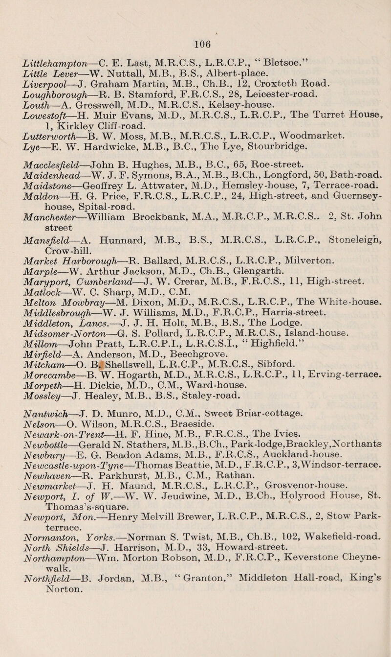 Littlehampton—C. E. Last, M.R.C.S., L.R.C.P., “ Bletsoe.” Little Lever—W. Nuttall, M.B., B.S., Albert-place. Liverpool—J. Graham Martin, M.B., Ch.B., 12, Croxteth Road. Loughborough—R. B. Stamford, F.R.C.S., 28, Leicester-road. Louth—A. Gross well, M.D., M.R.C.S., Kelsey-house. Lowestoft—H. Muir Evans, M.D., M.R.C.S., L.R.C.P., The Turret House, 1, Kirkley Cliff-road. Lutterworth—B. W. Moss, M.B., M.R.C.S., L.R.C.P., Woodmarket. Lye—E. W. Hardwicke, M.B., B.C., The Lye, Stourbridge. Macclesfield—John B. Hughes, M.B., B.C., 65, Roe-street. Maidenhead—W. J. F. Symons, B.A., M.B., B.Ch., Longford, 50, Bath-road. Maidstone—Geoffrey L. Attwater, M.D., Hemsley-house, 7, Terrace-road. Maldon—H. G. Price, F.R.C.S., L.R.C.P., 24, High-street, and Guernsey- house, Spital-road. Manchester—William Brockbank, M.A., M.R.C.P., M.R.C.S.. 2. St. John street Mansfield—A. Hunnard, M.B., B.S., M.R.C.S., L.R.C.P., Stoneleigh, Crow-hill. Market Harborough—R. Ballard, M.R.C.S., L.R.C.P., Milverton. Marple—W. Arthur Jackson, M.D., Ch.B., Glengarth. Maryport, Cumberland—J. W. Crerar, M.B., F.R.C.S., 11, High-street. Matlock—W. C. Sharp, M.D., C.M. Melton Mowbray—M. Dixon, M.D., M.R.C.S., L.R.C.P., The White-house. Middlesbrough—W. J. Williams, M.D., F.R.C.P., Harris-street. Middleton, Lancs.—J. J. H. Holt, M.B., B.S., The Lodge. Midsomer-Norton—G. S. Pollard, L.R.C.P., M.R.C.S., Island-house. Millom—John Pratt, L.R.C.P.I., L.R.C.S.I., “ Highfield.” Mirfield—A. Anderson, M.D., Beechgrove. Mitcham—O. B. Shellswell, L.R.C.P., M.R.C.S., Sibford. Morecambe—B. W. Hogarth, M.D., M.R.C.S., L.R.C.P., 11, Erving-terrace. Morpeth—H. Dickie, M.D., C.M., Ward-house. Mossley—J. Healey, M.B., B.S., Staley-road. Nantwich—J. D. Munro, M.D., C.M., Sweet Briar-cottage. Nelson—O. Wilson, M.R.C.S., Braeside. Newark-on-Trent—H. F. Hine, M.B., F.R.C.S., The Ivies. Newbottle—Gerald N. Stathers, M.B.,B.Ch., Park-lodge,Brackley,Northants Newbury—E. G. Beadon Adams, M.B., F.R.C.S., Auckland-house. Newcastle-upon-Tyne—Thomas Beattie, M.D., F.R.C.P., 3,Windsor-terrace. Newhaven—R. Parkhurst, M.B., C.M., Rathan. Newmarket—J. H. Maund, M.R.C.S., L.R.C.P., Grosvenor-house. Newport, 1. of W.—W. W. Jeudwine, M.D., B.Ch., Holyrood House, St. Thomas’s-squ are. Newport, Mon.—Henry Melvill Brewer, L.R.C.P., M.R.C.S., 2, Stow Park- terrace. Normanton, Yorks.—Norman S. Twist, M.B., Ch.B., 102, Wakefield-road. North Shields—J. Harrison, M.D., 33, Howard-street. Northampton—Wm. Morton Robson, M.D., F.R.C.P., Keverstone Cheyne- walk. Northfield—B. Jordan, M.B., “ Granton,” Middleton Hall-road, King’s Norton.