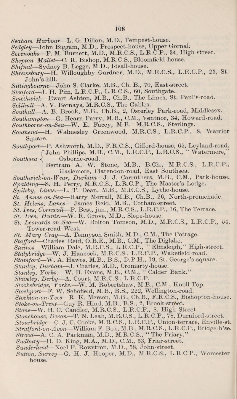Seaham Harbour—L. G. Dillon, M.D., Tempest-house. Sedgley—John Biggam, M.D., Prospect-house, Upper Gornal. Sevenoaks—F. M. Burnett, M.D., M.R.C.S., L.R.C.P., 34, High-street. Shepton Mallet—C. R. Bishop, M.R.C.S., Bloomfield-house. Shifnal—Sydney B. Legge, M.D., Idsall-house. Shrewsbury—H. Willoughby Gardner, M.D., M.R.C.S., L.R.C.P., 23, St. John’s-hill. Sittingbourne—John S. Clarke, M.B., Ch. B., 70, East-street. Sleaford—J. H. Pirn, L.R.C.P., L.R.C.S., 60, Southgate. Smethwick—Ewart Ashton, M.B., Ch.B., The Limes, St. Paul’s-road. Solihull—A. V. Bernays, M.R.C.S., The Gables. Southall—A. B. Brook, M.B., Ch.B., 2, Osterley Park-road, Middlesex. Southampton—G. Hearn Parry, M.B., C.M., Ventnor, 34, Howard-road. Southborne-on-Sea—W. E. Facey, M.B. M.R.C.S., Sterlings. Southend—H. Walmesley Greenwood, M.R.C.S., L.R.C.P., 8, \V arrior Square. Southport—P. Ashworth, M.D., F.R.C.S., Gifford-house, 65, Leyland-road. f John Phillips, M.B., C.M., L.R.C.P., L.R.C.S., “ Watermere,” Southsea Osborne-road. | Bertram A. W. Stone, M.B., B.Ch., M.R.C.S., L.R.C.P., ^ Haslemere, Clarendon-road, East Southsea, Southwick-on-Wear, Durham—J. J. Carruthers, M.B., C.M., Park-house. Spalding—S. H. Perry, M.R.C.S., L.R.C.P., The Master’s Lodge. Spilsby, Lines.—L. T. Dean, M.B., M.R.C.S., Lythe-house. St. Annes-on-Sea—Harry Merrall, M.B., Ch.B., 26, North-promenade. St. Helens, Lancs.—James Reid, M.B., Cotham-street. St. Ives, Cornwall—P. Best, jun., M.R.C.S., L.R.C.P., 16, The Terrace. St. Ives, Hunts.—W. R. Grove, M.D., Slepe-house. St. Leonards-on-Sea—W. Bolton Tomson, M.D., M.R.C.S., L.R.C.P., 54, Tower-road West. St. Mary Cray—A. Tennyson Smith, M.D., C.M., The Cottage. Stafford—Charles Reid, O.B.E., M.B., C.M., The Diglake. Staines—William Dale, M.R.C.S., L.R.C.P., “ Elmsleigh,” High-street. Stalybridge—W. J. Hancock, M.R.C.S., L.R.C.P., Wakefield-road. Stamford—W. A. Hawes, M.B., B.S., D.P.H., 19, St. George’s-square. Stanley, Durham—J. Charles, M.D., Cromarty-house. Stanley, Yorks.—W. B. Evans, M.B., C.M., “ Calder Bank.” Staveley, Derby—A. Court, M.R.C.S., L.R.C.P. Stocksbridge, Yorks.—W. M. Robertshaw, M.B., C.M., Knoll Top. Stockport—F. W. Schofield, M.B., B.S., 222, Wellington-road. Stockton-on-Tees—R. K. Merson, M.B., Ch.B., F.R.C.S., Bishopton-house. Stoke-on-Trent—Guy R. Hind, M.B., B.S., 2, Brook-strfeet. Stone—W. H. C. Candler, M.R.C.S., L.R.C.P., 8, High Street. Stonehouse, Devon—T. N. Leah, M.R.C.S., L.R.C.P., 78, Durnford-street. Stourbridge—C. J. C. Cooke, M.R.C.S., L.R.C.P., Union-terrace, Enville-st. Stratford-on-Avon—William F. Box, M.B., M.R.C.S., L.R.C.P., Bridge-h’se. Strood—A. C. A. Packman, M.D., M.R.C.S., “ The Friary.” Sudbury—H. D. King, M.A., M.D., C.M., 53, Friar-street. Sunderland—Noel F. Rowstron, M.D., 58, John-street. Sutton, Surrey—G. H. J. Hooper, M.D., M.R.C.S., L.R.C.P., Worcester house.