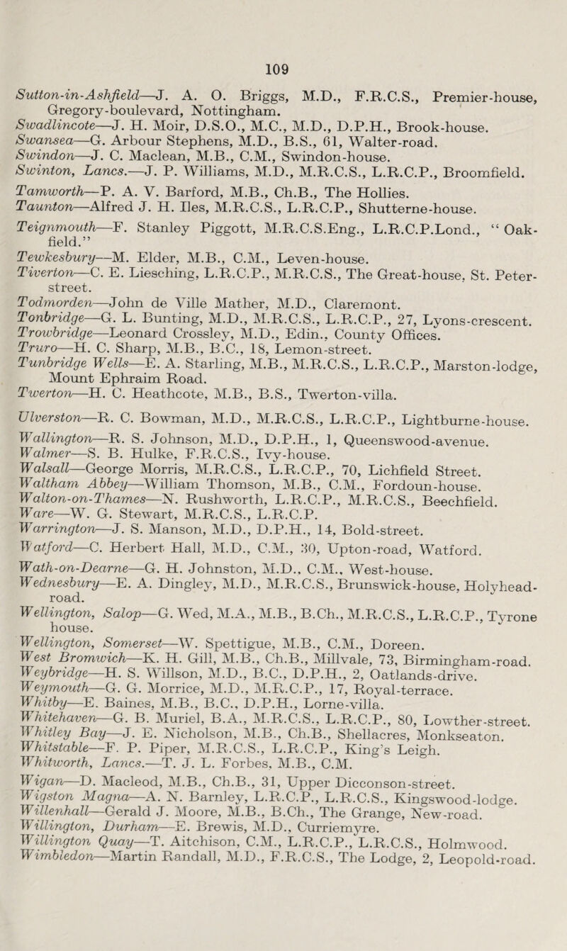 Sutton-in-Ashfield—J. A. O. Briggs, M.D., F.R.C.S., Premier-house, Gregory-boulevard, Nottingham. Sivadlincote—J. H. Moir, D.S.O., M.C., M.D., D.P.H., Brook-house. Swansea—G. Arbour Stephens, M.D., B.S., 61, Waiter-road. Swindon—J. C. Maclean, M.B., C.M., Swindon-house. Swinton, Lancs.—J. P. Williams, M.D., M.R.C.S., L.R.C.P., Broomfield. Tamworth—P. A. V. Barford, M.B., Ch.B., The Hollies. Taunton—Alfred J. H. lies, M.R.C.S., L.R.C.P., Shutterne-house. Teignmouth—F. Stanley Piggott, M.R.C.S.Eng., L.R.C.P.Lond., “ Oak- field.” Tewkesbury—M. Elder, M.B., C.M., Leven-house. Tiverton—C. E. Liesching, L.R.C.P., M.R.C.S., The Great-house, St. Peter- street. Todmorden—John de Ville Mather, M.D., Claremont. Tonbridge—G. L. Bunting, M.D., M.R.C.S., L.R.C.P., 27, Lyons-crescent. Trowbridge—Leonard Crossley, M.D., Edin., Comity Offices. Truro—H. C. Sharp, M.B., B.C., 18, Lemon-street. Tunbridge Wells—E. A. Starling, M.B., M.R.C.S., L.R.C.P., Marston-lodge, Mount Ephraim Road. Twerton—H. C. Heathcote, M.B., B.S., Twerton-villa. Liverston R. C. Bowman, M.D., M.R.C.S., L.R.C.P., Lightburne-house. Wallington—R. S. Johnson, M.D., D.P.H., 1, Queenswood-avenue. Waimer—S. B. Hulke, F.R.C.S., Ivy-house. Walsall—George Morris, M.R.C.S., L.R.C.P., 70, Lichfield Street. Waltham Abbey—William Thomson, M.B., C.M., Fordoun-house. Walton-on-Thames—N. Rushworth, L.R.C.P., M.R.C.S., Beechfield Ware—W. G. Stewart, M.R.C.S., L.R.C.P. Warrington—J. S. Manson, M.D., D.P.H., 14, Bold-street. Watford—C. Herbert Hall, M.D., C.M., 80, Upton-road, Watford. Wath-on-Dearne—G. H. Johnston, M.D., C.M., West-house. Wednesbury—E. A. Dingley, M.D., M.R.C.S., Brunswick-house. Holyhead- road. Wellington, Salop—G. Wed, M.A., M.B., B.Ch., M.R.C.S., L.R.C.P., Tyrone house. Wellington, Somerset—W. Spettigue, M.B., C.M., Doreen. W est Bromwich—K. H. Gill, M.B., Ch.B., Millvale, 73, Birmingham-road. Weybridge—H. S. Willson, M.D., B.C., D.P.H., 2, Oatlands-drive. Weymouth—G. G. Morrice, M.D., M.R.C.P., 17, Royal-terrace. WThitby—E. Baines, M.B., B.C., D.P.H., Lorne-villa. Whitehaven—G. B. Muriel, B.A., M.R.C.S., L.R.C.P., 80, Lowther-street. TWhitley Bay—J. E. Nicholson, M.B., Ch.B., Shellacres, Monkseaton Whits table—F. P. Piper, M.R.C.S., L.R.C.P., King’s Leigh. TWhitworth, Lancs.—T. J. L. Forbes, M.B., C.M. Wigan—D. Macleod, M.B., Ch.B., 31, Upper Dicconson-street. Wigston Magna—A. N. Barnley, L.R.C.P., L.R.C.S., Kingswood-lodge. Willenhall—Gerald J. Moore, M.B., B.Ch., The Grange, New-road. Wellington, Durham—E. Brewis, M.D., Curriemyre. Willington Quay—T. Aitchison, C.M., L.R.C.P., L.R.C.S., Holmwood. Wimbledon—Martin Randall, M.D., F.R.C.S., The Lodge, 2, Leopold-road.