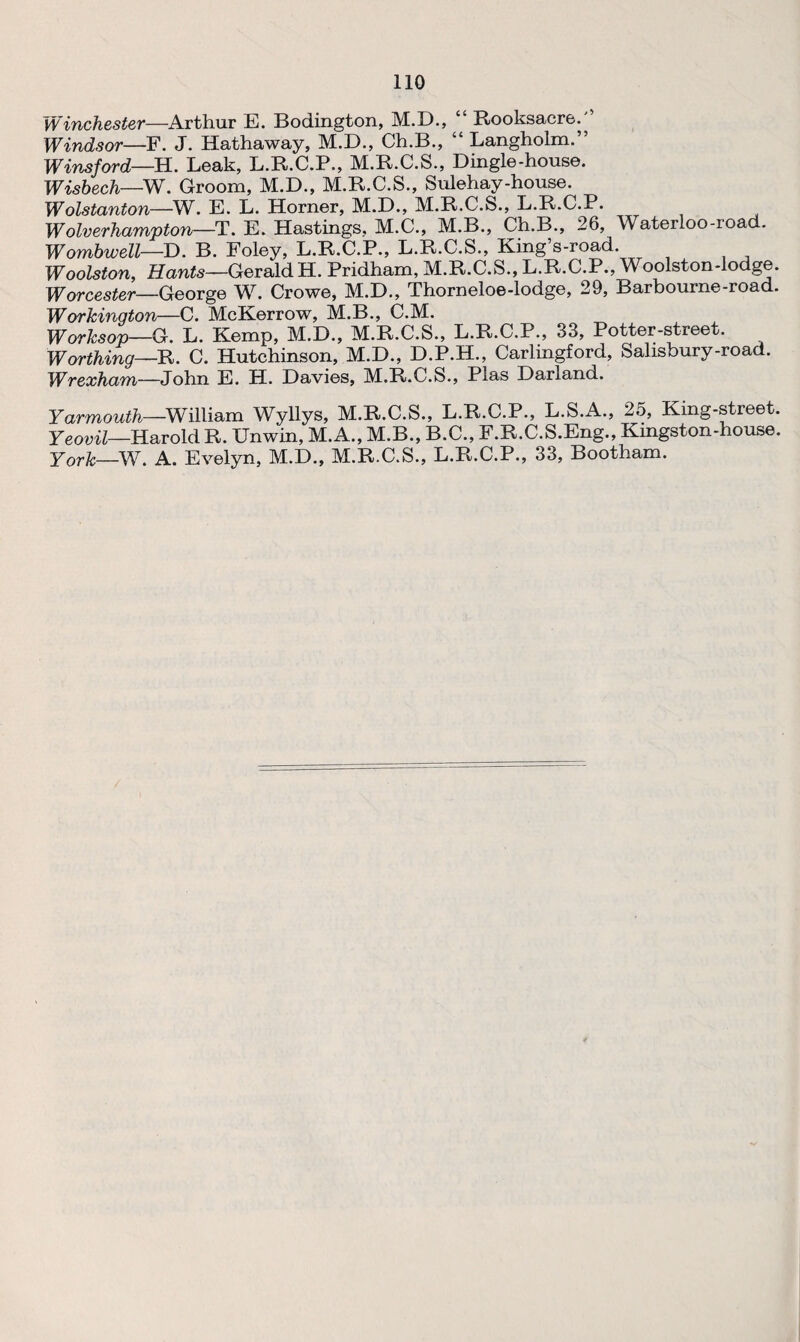 Winchester—Arthur E. Bodington, M.D., “ Rooksacre.” Windsor—F. J. Hathaway, M.D., Ch.B., “ Langholm.” Wins ford—H. Leak, L.R.C.P., M.R.C.S., Dingle-house. Wisbech—W. Groom, M.D., M.R.C.S., Sulehay-house. Wolstanton—W. E. L. Horner, M.D., M.R.C.S., L.R.C.P. Wolverhampton—T. E. Hastings, M.C., M.B., Ch.B., 26, Waterloo-ioad. Wombwell—D. B. Foley, L.R.C.P., L.R.C.S., King’s-road. Woolston, Hants—GeraidH. Pridham, M.R.C.S., L.R.C.P., Woolston-lodge. Worcester—George W. Crowe, M.D., Thorneloe-lodge, 29, Barbourne-road. Workington—C. McKerrow, M.B., C.M. Worksop—G. L. Kemp, M.D., M.R.C.S., L.R.C.P., 33, Potter-street. Worthing—R. C. Hutchinson, M.D., D.P.H., Carlingford, Salisbury-road. Wrexham—John E. H. Davies, M.R.C.S., Plas Darland. Yarmouth—William Wyllys, M.R.C.S., L.R.C.P., L.S.A., 25, King-street. Yeovil—Harold R. Unwin, M.A., M.B., B.C., F.R.C.S.Eng., Kingston-house. York—W. A. Evelyn, M.D., M.R.C.S., L.R.C.P., 33, Bootham.