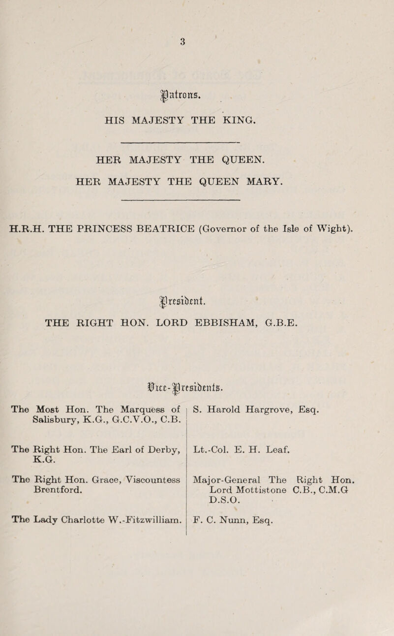 patrons. HIS MAJESTY THE KING. HER MAJESTY THE QUEEN. HER MAJESTY THE QUEEN MARY. H.R.H. THE PRINCESS BEATRICE (Governor of the Isle of Wight). IJresibrnt. THE RIGHT HON. LORD EBBISHAM, G.B.E. tet-Ijrestbtttfis. The Most Hon. The Marquess of i S. Harold Hargrove, Esq. Salisbury, K.G., G.C.V.O., C.B. The Right Hon. The Earl of Derby, K.G. Lt.-Col. E. H. Leaf. The Right Hon. Grace, Viscountess Brentford. Major-General The Right Hon. Lord Mottistone C.B., C.M.G D.S.O. The Lady Charlotte W.-Fitzwilliam. F. C. Nunn, Esq.