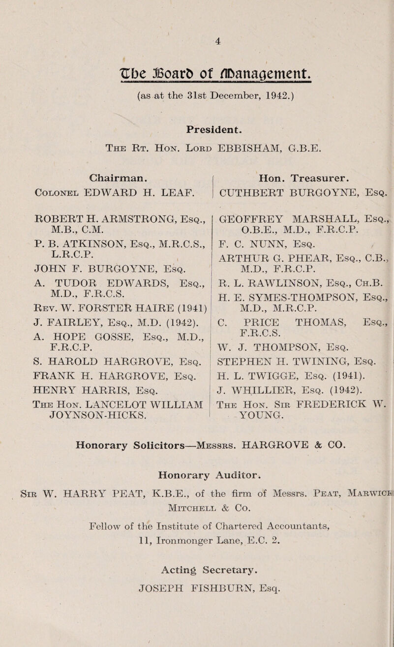 Ube JBoarb of flbanaaement. (as at the 31st December, 1942.) President. The Rt. Hon. Lord EBBISHAM, G.B.E. Chairman. Colonel EDWARD H. LEAF. ROBERT H. ARMSTRONG, Esq., M.B., C.M. P. B. ATKINSON, Esq., M.R.C.S., L. R.C.P. JOHN F. BURGOYNE, Esq. A. TUDOR EDWARDS, Esq., M. D., F.R.C.S. Rev. W. FORSTER HAIRE (1941) J. FAIRLEY, Esq., M.D. (1942). A. HOPE GOSSE, Esq., M.D., F.R.C.P. S. HAROLD HARGROVE, Esq. FRANK H. HARGROVE, Esq. HENRY HARRIS, Esq. The Hon. LANCELOT WILLIAM JOYNSON-HXCKS. Hon. Treasurer. CUTHBERT BURGOYNE, Esq. GEOFFREY MARSHALL, Esq., O.B.E., M.D., F.R.C.P. F. C. NUNN, Esq. ARTHUR G. PHEAR, Esq., C.B., M.D., F.R.C.P. R. L. RAWLINSON, Esq., Ch.B. H. E. SYMES-THOMPSON, Esq., M.D., M.R.C.P. C. PRICE THOMAS, Esq., F.R.C.S. 1 W. J. THOMPSON, Esq. STEPHEN H. TWINING, Esq. H. L. TWIGGE, Esq. (1941). J. WHILLIER, Esq. (1942). The Hon. Sir FREDERICK W. YOUNG. Honorary Solicitors—Messrs. HARGROVE & CO. Honorary Auditor. Sir W. HARRY PEAT, K.B.E., of the firm of Messrs. Peat, Marwice Mitchell & Co. Fellow of the Institute of Chartered Accountants, 11, Ironmonger Lane, E.C. 2. Acting Secretary. JOSEPH FISHBURN, Esq.