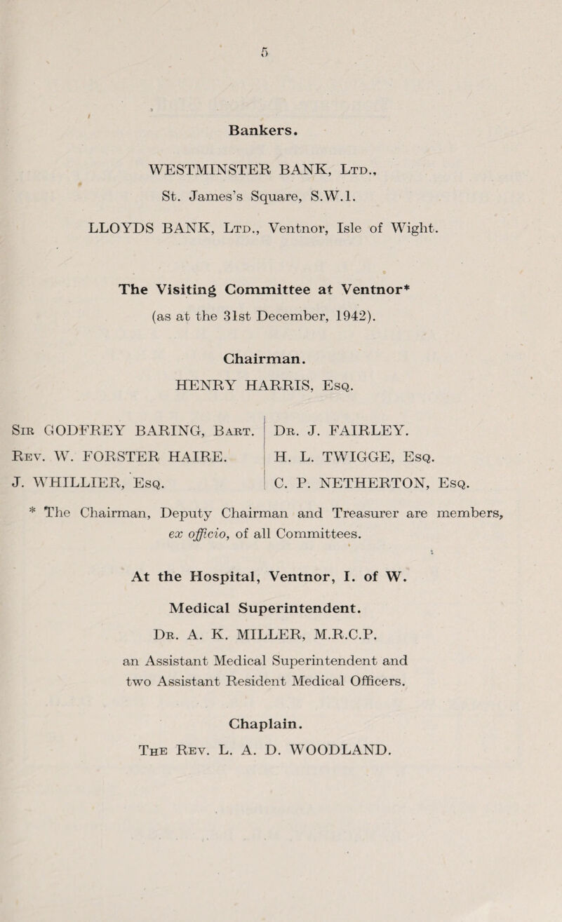 Bankers. WESTMINSTER BANK, Ltd., St. James’s Square, S.W.l. LLOYDS BANK, Ltd., Ventnor, Isle of Wight. The Visiting Committee at Ventnor* (as at the 31st December, 1942). Chairman. HENRY HARRIS, Esq. Sir GODFREY BARING, Bart. Rev. W. FORSTER HAIRE. J. WHILLIER, Esq. Dr. J. FAIRLEY. H. L. TWIGGE, Esq. C. P. NETHERTON, Esq. * The Chairman, Deputy Chairman and Treasurer are members, ex officio, of all Committees. At the Hospital, Ventnor, I. of W. Medical Superintendent. Dr. A. K. MILLER, M.R.C.P. an Assistant Medical Superintendent and two Assistant Resident Medical Officers. Chaplain. The Rev. L. A. D. WOODLAND.