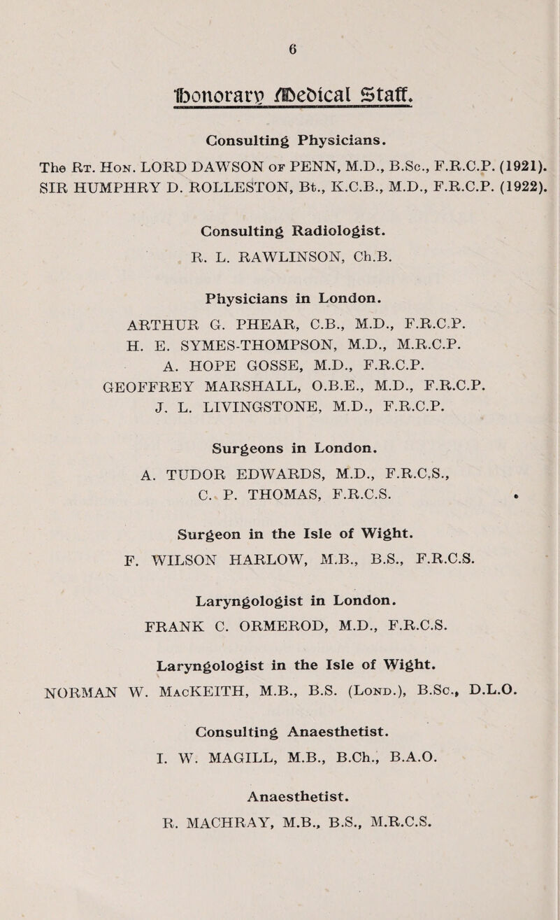 Ibonoran? @eMcal Staffs Consulting Physicians. The Rt. Hon. LORD DAWSON of PENN, M.D., B.Sc., F.R.C.P. (1921). SIR HUMPHRY D. ROLLESTON, Bt., K.C.B., M.D., F.R.C.P. (1922). Consulting Radiologist. R. L. RAWLINSON, Ch.B. Physicians in London. ARTHUR G. PHEAR, C.B., M.D., F.R.C.P. H. E. SYMES-THOMPSON, M.D., M.R.C.P. A. HOPE GOSSE, M.D., F.R.C.P. GEOFFREY MARSHALL, O.B.E., M.D., F.R.C.P. J. L. LIVINGSTONE, M.D., F.R.C.P. Surgeons in London. A. TUDOR EDWARDS, M.D., F.R.C,S., C. P. THOMAS, F.R.C.S. Surgeon in the Isle of Wight. F. WILSON HARLOW, M.B., B.S., F.R.C.S. Laryngologist in London. FRANK C. ORMEROD, M.D., F.R.C.S. Laryngologist in the Isle of Wight. NORMAN W. MacKEITH, M.B., B.S. (Lond.), B.Sc., D.L.O. Consulting Anaesthetist. I. W. MAGILL, M.B., B.Ch., B.A.O. Anaesthetist. R. MACHRAY, M.B., B.S., M.R.C.S.