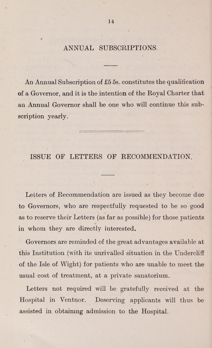 ANNUAL SUBSCRIPTIONS An Annual Subscription of £5 5s. constitutes the qualification of a Governor, and it is the intention of the Royal Charter that an Annual Governor shall be one who will continue this sub¬ scription yearly. ISSUE OF LETTERS OF RECOMMENDATION. Letters of Recommendation are issued as they become due to Governors, who are respectfully requested to be so good as to reserve their Letters (as far as possible) for those patients in whom they are directly interested. Governors are reminded of the great advantages available at this Institution (with its unrivalled situation in the Undercliff of the Isle of Wight) for patients who are unable to meet the usual cost of treatment, at a private sanatorium. Letters not required will be gratefully received at the Hospital in Ventnor. Deserving applicants will thus be assisted in obtaimng admission to the Hospital.