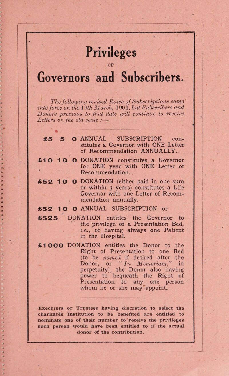 Privileges OF Governors and Subscribers. The following revised Rates of Subscriptions came into force on the 19 th March, 1903, hut Subscribers and Donors previous to that date will continue to receive Letters on the old scale :— £5 5 0 ANNUAL SUBSCRIPTION con¬ stitutes a Governor with ONE Letter of Recommendation ANNUALLY. £1 O 1 O O DONATION constitutes a Governor for ONE year with ONE Letter of Recommendation. £52 1 O O DONATION (either paid in one sum or within 3 years) constitutes a Life Governor with one Letter of Recom¬ mendation annually. £52 IO O ANNUAL SUBSCRIPTION or £52 5 DONATION entitles the Governor to the privilege of a Presentation Bed, i.e., of having always one Patient in the Hospital. £1 OOO DONATION entitles the Donor to the Right of Presentation to one Bed (to be named if desired after the Donor, or “ In Memoriam,” in perpetuity), the Donor also having power to bequeath the Right of Presentation to any one person whom he or she may appoint. Executors or Trustees having discretion to select the charitable Institution to be benefited are entitled to nominate one of their number to receive the privileges such person would have been entitled to if the actual donor of the contribution.